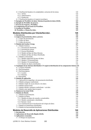 4. 2. Clasificación basada en la complejidad y estructura de las tareas. 122 
4.2.1. Ad hoc. 122 
4.2.2. Administrativo. 122 
4.2.3. Producción 122 
4. 3. Clasificación basada en el soporte tecnológico. 122 
5. Ejemplos de Workflow de datos: Sistema de gestión de datos (SGD). 123 
6. Ejemplo de Workflow de proceso. 123 
7. Procesos de Negocio y Workflow. 124 
8. Componentes de un Gestor de Workflow. 124 
9. Gestión de Workflow. 125 
10. Workflow y Cliente/Servidor. 125 
Modelos Distribuidos por Cliente/Servidor. 126 
1. Introducción. 126 
2. Lógicas de presentación, datos y proceso. 126 
2. 1. Lógica de presentación. 126 
2. 2. Lógica de datos. 126 
2. 3. Lógica de proceso. 127 
3. Modelos del Garther Group. 127 
3. 1. Modelo histórico. 127 
3.1.1. Presentación distribuida. 128 
3.1.2. Presentación remota. 128 
3.1.3. Proceso Distribuido. 128 
3.1.4. Modelo de Base de Datos Remota. 128 
3.1.5. Modelo de Base de Datos Distribuida. 129 
3. 2. Modelo evolucionado. 129 
3.2.1. Modelo tradicional de paso de datos. 130 
3.2.2. Modelo C/S biestratificado. 130 
3.2.3. Modelo C/S triestratificado. 131 
3.2.4. Modelo de objetos distribuidos. 132 
4. Topologías de los sistemas distribuidos C/S según la distribución de los componentes básicos.132 
4. 1. Usuarios Nómadas. 132 
4. 2. Red homogénea. 133 
4. 3. Red heterogénea. 134 
4.3.1. Locales. 134 
4.3.2. Remotas. 134 
4. 4. Red global. 134 
5. Modelos de aplicación. 135 
5. 1. Aplicación de maquillaje o de presentación distribuida. 136 
5. 2. Modelo jerárquico multicliente. 136 
5. 3. Modelo simple de acceso directo a los datos. 137 
5. 4. Modelo transaccional. 137 
5. 5. Modelo híbrido: jerárquico multicliente + servidor. 138 
5. 6. Modelo entre iguales (peer-to-peer). 138 
6. Modelo de Servicios WEB. 139 
7. Modelos de Diseño. 139 
7. 1. Modelo de presentación. 140 
7. 2. Modelo de Datos. 140 
7.2.1. Modelos de datos de consulta o actualizables. 141 
7.2.2. Modelo centralizado o distribuido. 141 
7.2.3. Remoto o local. 142 
7.2.4. Clasificación por la localización de la lógica de datos. 142 
7. 3. Modelo de tratamientos distribuidos. 142 
7. 4. Modelo de funcionalidad distribuida. 143 
Modelos de Desarrollo de Aplicaciones Distribuidas 144 
1. Introducción. 144 
2. Aplicaciones de Desarrollo Rápido (RAD). 144 
3. Aplicaciones avanzadas. 145 
3. 1. El bloque de arquitectura 146 
@EMG/10 - Enric Martínez Gomáriz 232 
 