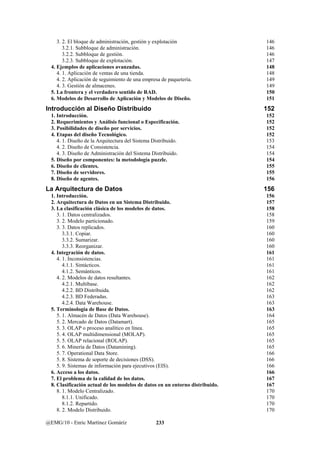3. 2. El bloque de administración, gestión y explotación 146 
3.2.1. Subbloque de administración. 146 
3.2.2. Subbloque de gestión. 146 
3.2.3. Subbloque de explotación. 147 
4. Ejemplos de aplicaciones avanzadas. 148 
4. 1. Aplicación de ventas de una tienda. 148 
4. 2. Aplicación de seguimiento de una empresa de paquetería. 149 
4. 3. Gestión de almacenes. 149 
5. La frontera y el verdadero sentido de RAD. 150 
6. Modelos de Desarrollo de Aplicación y Modelos de Diseño. 151 
Introducción al Diseño Distribuido 152 
1. Introducción. 152 
2. Requerimientos y Análisis funcional o Especificación. 152 
3. Posibilidades de diseño por servicios. 152 
4. Etapas del diseño Tecnológico. 152 
4. 1. Diseño de la Arquitectura del Sistema Distribuido. 153 
4. 2. Diseño de Consistencia. 154 
4. 3. Diseño de Administración del Sistema Distribuido. 154 
5. Diseño por componentes: la metodología puzzle. 154 
6. Diseño de clientes. 155 
7. Diseño de servidores. 155 
8. Diseño de agentes. 156 
La Arquitectura de Datos 156 
1. Introducción. 156 
2. Arquitectura de Datos en un Sistema Distribuido. 157 
3. La clasificación clásica de los modelos de datos. 158 
3. 1. Datos centralizados. 158 
3. 2. Modelo particionado. 159 
3. 3. Datos replicados. 160 
3.3.1. Copiar. 160 
3.3.2. Sumarizar. 160 
3.3.3. Reorganizar. 160 
4. Integración de datos. 161 
4. 1. Inconsistencias. 161 
4.1.1. Sintácticos. 161 
4.1.2. Semánticos. 161 
4. 2. Modelos de datos resultantes. 162 
4.2.1. Multibase. 162 
4.2.2. BD Distribuida. 162 
4.2.3. BD Federadas. 163 
4.2.4. Data Warehouse. 163 
5. Terminología de Base de Datos. 163 
5. 1. Almacén de Datos (Data Warehouse). 164 
5. 2. Mercado de Datos (Datamart). 165 
5. 3. OLAP o proceso analítico en línea. 165 
5. 4. OLAP multidimensional (MOLAP). 165 
5. 5. OLAP relacional (ROLAP). 165 
5. 6. Minería de Datos (Datamining). 165 
5. 7. Operational Data Store. 166 
5. 8. Sistema de soporte de decisiones (DSS). 166 
5. 9. Sistemas de información para ejecutivos (EIS). 166 
6. Acceso a los datos. 166 
7. El problema de la calidad de los datos. 167 
8. Clasificación actual de los modelos de datos en un entorno distribuido. 167 
8. 1. Modelo Centralizado. 170 
8.1.1. Unificado. 170 
8.1.2. Repartido. 170 
8. 2. Modelo Distribuido. 170 
@EMG/10 - Enric Martínez Gomáriz 233 
 