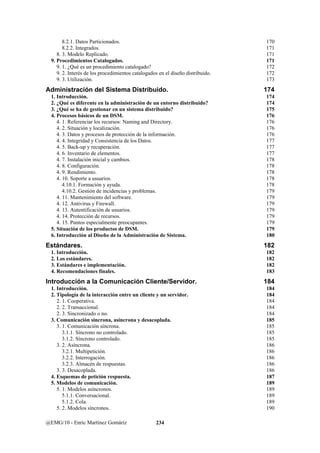 8.2.1. Datos Particionados. 170 
8.2.2. Integrados. 171 
8. 3. Modelo Replicado. 171 
9. Procedimientos Catalogados. 171 
9. 1. ¿Qué es un procedimiento catalogado? 172 
9. 2. Interés de los procedimientos catalogados en el diseño distribuido. 172 
9. 3. Utilización. 173 
Administración del Sistema Distribuido. 174 
1. Introducción. 174 
2. ¿Qué es diferente en la administración de un entorno distribuido? 174 
3. ¿Qué se ha de gestionar en un sistema distribuido? 175 
4. Procesos básicos de un DSM. 176 
4. 1. Referenciar los recursos: Naming and Directory. 176 
4. 2. Situación y localización. 176 
4. 3. Datos y procesos de protección de la información. 176 
4. 4. Integridad y Consistencia de los Datos. 177 
4. 5. Back-up y recuperación. 177 
4. 6. Inventario de elementos. 177 
4. 7. Instalación inicial y cambios. 178 
4. 8. Configuración. 178 
4. 9. Rendimiento. 178 
4. 10. Soporte a usuarios. 178 
4.10.1. Formación y ayuda. 178 
4.10.2. Gestión de incidencias y problemas. 179 
4. 11. Mantenimiento del software. 179 
4. 12. Antivirus y Firewall. 179 
4. 13. Autentificación de usuarios. 179 
4. 14. Protección de recursos. 179 
4. 15. Puntos especialmente preocupantes. 179 
5. Situación de los productos de DSM. 179 
6. Introducción al Diseño de la Administración de Sistema. 180 
Estándares. 182 
1. Introducción. 182 
2. Los estándares. 182 
3. Estándares e implementación. 182 
4. Recomendaciones finales. 183 
Introducción a la Comunicación Cliente/Servidor. 184 
1. Introducción. 184 
2. Tipología de la interacción entre un cliente y un servidor. 184 
2. 1. Cooperativa. 184 
2. 2. Transaccional. 184 
2. 3. Sincronizado o no. 184 
3. Comunicación síncrona, asíncrona y desacoplada. 185 
3. 1. Comunicación síncrona. 185 
3.1.1. Síncrono no controlado. 185 
3.1.2. Síncrono controlado. 185 
3. 2. Asíncrona. 186 
3.2.1. Multipetición. 186 
3.2.2. Interrogación. 186 
3.2.3. Almacén de respuestas. 186 
3. 3. Desacoplada. 186 
4. Esquemas de petición respuesta. 187 
5. Modelos de comunicación. 189 
5. 1. Modelos asíncronos. 189 
5.1.1. Conversacional. 189 
5.1.2. Cola. 189 
5. 2. Modelos síncronos. 190 
@EMG/10 - Enric Martínez Gomáriz 234 
 