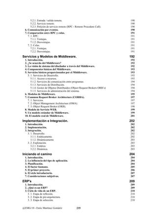 5.2.1. Entrada / salida remota. 190 
5.2.2. Servicio remoto. 190 
5.2.3. Petición de servicio remoto (RPC - Remote Procedure Call). 190 
6. Comunicación por eventos. 190 
7. Comparación entre RPC y colas. 191 
7. 1. RPC. 191 
7.1.1. Ventajas. 191 
7.1.2. Desventajas. 191 
7. 2. Colas. 191 
7.2.1. Ventajas. 191 
7.2.2. Desventajas. 191 
Servicios y Modelos de Middleware. 192 
1. Introducción. 192 
2. ¿Se acuerda del Middleware? 192 
3. La visión de sistema del diseñador a través del Middleware. 192 
4. Componentes básicos del Middleware. 193 
5. Servicios básicos proporcionados por el Middleware. 193 
5. 1. Servicios de Desarrollo. 193 
5.1.1. Acceso a recursos. 193 
5.1.2. Servicios de comunicación entre programas. 194 
5.1.3. Servicios de Distribución. 194 
5.1.4. Gestor de Objetos Distribuidos (Object Request Brokers ORB’s) 194 
5.1.5. Servicios de administración del sistema. 194 
6. Modelos de Middleware. 195 
7. Common Request Broker Architecture (CORBA). 197 
7. 1. Servicios. 197 
7. 2. Object Management Architecture (OMA). 197 
7. 3. Object Request Broker (ORB). 198 
8. Modelo de Servicio WEB. 199 
9. Un modelo estándar de Middleware. 199 
10. El modelo real de Middleware. 201 
Implementación e Integración. 202 
1. Introducción. 202 
2. Implementación. 202 
3. Integración. 202 
3. 1. Desarrollo. 202 
3.1.1. Estáticamente. 202 
3.1.2. Dinámicamente 203 
3. 2. Explotación. 203 
3.2.1. Estática. 203 
3.2.2. Dinámica. 203 
Iniciando el camino 204 
1. Introducción. 204 
2. La influencia del tipo de aplicación. 204 
3. Planificación. 204 
4. El factor humano. 205 
5. El primer proyecto. 206 
6. El ciclo introductorio. 207 
7. Consideraciones subjetivas. 207 
ERP's 209 
1. Introducción. 209 
2. ¿Qué es un ERP? 209 
3. Ciclo de vida de un ERP. 210 
3. 1. Etapa de reflexión. 210 
3. 2. Etapa de pre-arquitectura. 210 
3. 3. Etapa de selección. 210 
@EMG/10 - Enric Martínez Gomáriz 235 
 