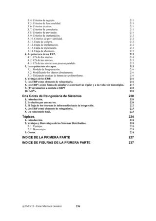 3. 4. Criterios de negocio. 211 
3. 5. Criterios de funcionalidad. 211 
3. 6. Criterios técnicos. 211 
3. 7. Criterios de consultaría. 211 
3. 8. Criterios de proveedor. 211 
3. 9. Criterios de implantación. 212 
3. 10. Criterios de pre-viabilidad. 212 
3. 11. Etapa de compra. 212 
3. 12. Etapa de implantación. 212 
3. 13. Etapa de explotación. 213 
3. 14. Etapa de abandono. 213 
4. Arquitectura de un ERP. 213 
4. 1. C/S de dos niveles. 214 
4. 2. C/S de tres niveles. 215 
4. 3. C/S de tres niveles con proceso paralelo. 215 
5. La arquitectura de capas. 215 
5. 1. Modelo de Programación. 216 
5. 2. Modificando los objetos directamente. 216 
5. 3. Utilizando técnicas de herencia y polimorfismo. 216 
6. Ventajas de los ERP. 216 
7. Los ERP como elemento de reingenieria. 216 
8. Los ERP’s como forma de adaptarse a normativas legales y a la evolución tecnológica. 217 
9. ¿Programación a medida o ERP? 218 
10. ASP's. 218 
Dos Gotas de Reingeniería de Sistemas 220 
1. Introducción. 220 
2. Evolución por escenarios. 220 
3. El flujo de los sistemas de información hacia la integración. 222 
4. Los ERP como elemento de reingenieria. 223 
5. Un comentario final. 223 
Tópicos. 224 
1. Introducción. 224 
2. Ventajas y Desventajas de los Sistemas Distribuidos. 224 
2. 1. Ventajas. 224 
2. 2. Desventajas. 224 
3. Costes. 224 
INDICE DE LA PRIMERA PARTE 227 
INDICE DE FIGURAS DE LA PRIMERA PARTE 237 
@EMG/10 - Enric Martínez Gomáriz 236 
 