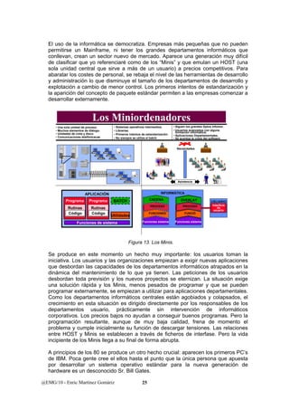 El uso de la informática se democratiza. Empresas más pequeñas que no pueden 
permitirse un Mainframe, ni tener los grandes departamentos informáticos que 
conllevan, crean un sector nuevo de mercado. Aparece una generación muy difícil 
de clasificar que yo referenciaré como de los “Minis” y que emulan un HOST (una 
sola unidad central que sirve a más de un usuario) a precios competitivos. Para 
abaratar los costes de personal, se rebaja el nivel de las herramientas de desarrollo 
y administración lo que disminuye el tamaño de los departamentos de desarrollo y 
explotación a cambio de menor control. Los primeros intentos de estandarización y 
la aparición del concepto de paquete estándar permiten a las empresas comenzar a 
desarrollar externamente. 
Los Miniordenadores 
• Una sola unidad de proceso. 
• Muchos elementos de diálogo. 
• Unidades de cinta y disco 
• Comunicaciones telefónicacas 
• Sistemas operativos intermedios. 
• Librerías. 
• Primeros intentos de estandarización 
• No siempre se utiliza el batch 
@EMG/10 - Enric Martínez Gomàriz 25 
• Siguen los grandes Dptos infomor. 
• Usuarios avanzados con alguna 
formación informática. 
• Aplicaciones Departamentales. 
• Se acentúa la crisis del software 
Necesidades 
Asintencia 
INFORMÁTICA 
CADENA 
PROCESO 
FUNCIONES 
Funciones sistema 
OVERLAY USUARIO 
PROCESO 
FUNCIÓ 
Funciones sistema 
Interficie 
de 
usuario 
APLICACIÓN 
Programa 
Rutinas 
Código 
Programa 
Rutinas 
Código 
BATCH 
Utilidades 
Funciones de sistema 
Figura 13. Los Minis. 
Se produce en este momento un hecho muy importante: los usuarios toman la 
iniciativa. Los usuarios y las organizaciones empiezan a exigir nuevas aplicaciones 
que desbordan las capacidades de los departamentos informáticos atrapados en la 
dinámica del mantenimiento de lo que ya tienen. Las peticiones de los usuarios 
desbordan toda previsión y los nuevos proyectos se eternizan. La situación exige 
una solución rápida y los Minis, menos pesados de programar y que se pueden 
programar externamente, se empiezan a utilizar para aplicaciones departamentales. 
Como los departamentos informáticos centrales están agobiados y colapsados, el 
crecimiento en esta situación es dirigido directamente por los responsables de los 
departamentos usuario, prácticamente sin intervención de informáticos 
corporativos. Los precios bajos no ayudan a conseguir buenos programas. Pero la 
programación resultante, aunque de muy baja calidad, frena de momento el 
problema y cumple inicialmente su función de descargar tensiones. Las relaciones 
entre HOST y Minis se establecen a través de ficheros de interfase. Pero la vida 
incipiente de los Minis llega a su final de forma abrupta. 
A principios de los 80 se produce un otro hecho crucial: aparecen los primeros PC’s 
de IBM. Poca gente cree el ellos hasta el punto que la única persona que apuesta 
por desarrollar un sistema operativo estándar para la nueva generación de 
hardware es un desconocido Sr. Bill Gates. 
 