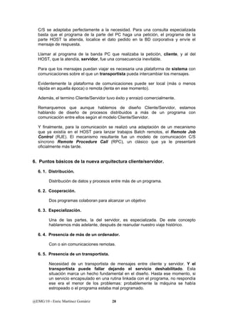 C/S se adaptaba perfectamente a la necesidad. Para una consulta especializada 
basta que el programa de la parte del PC haga una petición, el programa de la 
parte HOST la atienda, localice el dato pedido en la BD corporativa y envíe el 
mensaje de respuesta. 
Llamar al programa de la banda PC que realizaba la petición, cliente, y al del 
HOST, que la atendía, servidor, fue una consecuencia inevitable. 
Para que los mensajes puedan viajar es necesaria una plataforma de sistema con 
comunicaciones sobre el que un transportista pueda intercambiar los mensajes. 
Evidentemente la plataforma de comunicaciones puede ser local (más o menos 
rápida en aquella época) o remota (lenta en ese momento). 
Además, el termino Cliente/Servidor tuvo éxito y enraizó comercialmente. 
Remarquemos que aunque hablemos de diseño Cliente/Servidor, estamos 
hablando de diseño de procesos distribuidos a más de un programa con 
comunicación entre ellos según el modelo Cliente/Servidor. 
Y finalmente, para la comunicación se realizó una adaptación de un mecanismo 
que ya existía en el HOST para lanzar trabajos Batch remotos, el Remote Job 
Control (RJE). El mecanismo resultante fue un modelo de comunicación C/S 
síncrono Remote Procedure Call (RPC), un clásico que ya le presentaré 
oficialmente más tarde. 
6. Puntos básicos de la nueva arquitectura cliente/servidor. 
6. 1. Distribución. 
Distribución de datos y procesos entre más de un programa. 
6. 2. Cooperación. 
Dos programas colaboran para alcanzar un objetivo 
6. 3. Especialización. 
Una de las partes, la del servidor, es especializada. De este concepto 
hablaremos más adelante, después de reanudar nuestro viaje histórico. 
6. 4. Presencia de más de un ordenador. 
Con o sin comunicaciones remotas. 
6. 5. Presencia de un transportista. 
Necesidad de un transportista de mensajes entre cliente y servidor. Y el 
transportista puede fallar dejando el servicio deshabilitado. Esta 
situación marca un hecho fundamental en el diseño. Hasta ese momento, si 
un servicio encapsulado en una rutina linkada con el programa, no respondía 
ese era el menor de los problemas: probablemente la máquina se había 
estropeado o el programa estaba mal programado. 
@EMG/10 - Enric Martínez Gomàriz 28 
 