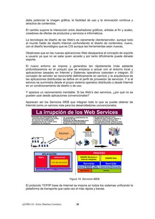 debe potenciar la imagen gráfica, la facilidad de uso y la renovación continua y 
atractiva de contenidos. 
El cambio supone la interacción entre diseñadores gráficos, artistas al fin y acabo, 
creadores de ofertas de productos y servicios e informáticos. 
La tecnología de diseño de las Web’s es claramente cliente/servidor, aunque todo 
el mundo hable de diseño Internet confundiendo el diseño de contenidos, nuevo, 
con el diseño tecnológico que es C/S aunque las herramientas sean nuevas, 
Obsérvese que en las nuevas aplicaciones Web desaparece el concepto de soporte 
a usuario ya que no se sabe quien accede y por tanto difícilmente puede dársele 
soporte. 
El nuevo entorno se impone y generaliza tan rápidamente (más adelante 
profundizaremos en el porqué) que se empieza a actuar con el entorno local y 
aplicaciones basadas en Internet y Sistemas operativos coexisten e integran. El 
concepto de servidor se reconvierte definitivamente en servicio y la arquitectura de 
las aplicaciones distribuidas se define en el perfil de proveedor de servicios. Y si el 
servicio se suministra desde el propio sistema operativo distribuido o desde Internet 
en un condicionamiento de diseño o de uso. 
Y aparece un razonamiento inevitable. Si las Web’s dan servicios, ¿por qué no se 
pueden usar desde aplicaciones convencionales? 
Aparecen así los Servicios WEB que integran todo lo que se puede obtener de 
Internet como un servicio más para los desarrolladores convencionales. 
La irrupción de los Web Services 
• Aumentan las capacidades de las 
comunicaciones y bajan sus costes. 
Se imponen las tarifas planas. 
• Estandarización del TCP/IP como 
plataforma de transporte. 
• Se consolidan y estandarizan los 
producto de red. 
• Utilización de Web Services como 
proveedores de funcionalidad. 
• Surge el concepto de servicio. 
IInntteerrnneett 
Uso de servicios 
Servicio Servicio 
El protocolo TCP/IP base de Internet se impone en todos los sistemas unificando la 
plataforma de transporte que cada vez el más rápida y barata. 
@EMG/10 - Enric Martínez Gomàriz 30 
• Se populariza Internet como 
plataforma para comprar, obtener y 
gestionar software de todo tipo.. 
• Las empresas pueden ofrecer a nivel 
mundial servicios los desarrolladores 
Creación de la 
oferta de 
servicios 
APLICACIÓN 
Web’s Aplicaciones 
Funciones de sistema + Comunicaciones 
PROCESO 
DISEÑO Windows e 
Internet Integrado 
Servicios 
Rutinas internos 
Red Interna 
DISEÑO Web 
Diseño Gráfico Técnicas Web 
Internet 
Web 
Services 
Figura 18. Servicios WEB. 
 
