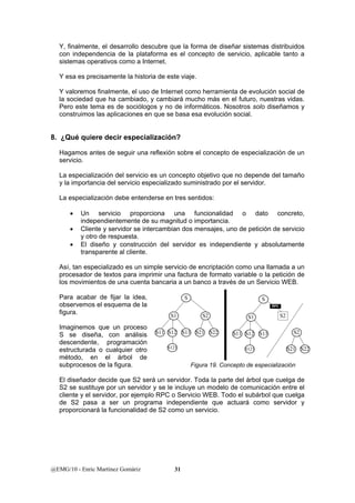 Y, finalmente, el desarrollo descubre que la forma de diseñar sistemas distribuidos 
con independencia de la plataforma es el concepto de servicio, aplicable tanto a 
sistemas operativos como a Internet. 
Y esa es precisamente la historia de este viaje. 
Y valoremos finalmente, el uso de Internet como herramienta de evolución social de 
la sociedad que ha cambiado, y cambiará mucho más en el futuro, nuestras vidas. 
Pero este tema es de sociólogos y no de informáticos. Nosotros solo diseñamos y 
construimos las aplicaciones en que se basa esa evolución social. 
8. ¿Qué quiere decir especialización? 
Hagamos antes de seguir una reflexión sobre el concepto de especialización de un 
servicio. 
La especialización del servicio es un concepto objetivo que no depende del tamaño 
y la importancia del servicio especializado suministrado por el servidor. 
La especialización debe entenderse en tres sentidos: 
• Un servicio proporciona una funcionalidad o dato concreto, 
independientemente de su magnitud o importancia. 
• Cliente y servidor se intercambian dos mensajes, uno de petición de servicio 
y otro de respuesta. 
• El diseño y construcción del servidor es independiente y absolutamente 
transparente al cliente. 
Así, tan especializado es un simple servicio de encriptación como una llamada a un 
procesador de textos para imprimir una factura de formato variable o la petición de 
los movimientos de una cuenta bancaria a un banco a través de un Servicio WEB. 
Para acabar de fijar la idea, 
observemos el esquema de la 
figura. 
S1 
Imaginemos que un proceso 
S se diseña, con análisis 
descendente, programación 
estructurada o cualquier otro 
método, en el árbol de 
subprocesos de la figura. 
El diseñador decide que S2 será un servidor. Toda la parte del árbol que cuelga de 
S2 se sustituye por un servidor y se le incluye un modelo de comunicación entre el 
cliente y el servidor, por ejemplo RPC o Servicio WEB. Todo el subárbol que cuelga 
de S2 pasa a ser un programa independiente que actuará como servidor y 
proporcionará la funcionalidad de S2 como un servicio. 
@EMG/10 - Enric Martínez Gomàriz 31 
S 
S11 S13 
S2 
S12 S21 S22 
S121 
S1 
S 
S11 S12 S13 
S121 
S2 
S2 
S21 S22 
RPC 
Figura 19. Concepto de especialización 
 