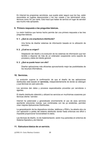 En Internet los programas servidores, que puede estar seguro que los hay, están 
escondidos en lugares desconocidos y los han creado y los administran otros, 
técnicos como Vd. por cierto. Esto hace que hablar de servicio en lugar de servidor 
sea mucho más apropiado. 
9. Primera respuesta a las preguntas básicas. 
La visión histórica que hemos hecho permite dar una primera respuesta a las tres 
preguntas básicas. 
9. 1. ¿Qué es una arquitectura distribuida? 
Una forma de diseñar sistemas de información basada en la utilización de 
servicios. 
9. 2. ¿Cual es su origen? 
Adaptación del diseño a la evolución de los sistemas de información que han 
tendido a disponer de más de un ordenador cooperando como soporte de 
procesos y datos de interés general. 
9. 3. ¿Qué se puede hacer con ella? 
Diseñar aplicaciones más eficientes aprovechando mejor las posibilidades de 
los recursos informáticos. 
10. Servicios. 
La evolución supone la confirmación de que el diseño de las aplicaciones 
distribuidas está basado en servicios, independientemente de donde se obtengan 
y que técnicas se usen para ello. 
Los servicios dan datos y procesos especializados proveídos por servidores o 
agentes. 
El diseño distribuido obtendrá y utilizará los servicios en muchísimas ocasiones por 
técnicas cliente / servidor. 
Internet ha potenciado y generalizado enormemente el uso de esos servicios 
aportando soluciones nuevas, que combinadas con las ya existentes, permiten 
crear mejores Aplicaciones Distribuidas. 
La generalización de los dispositivos móviles, teléfonos y PDA’s, ha abierto otra vía 
con aplicación a partes del sistema distribuido donde hasta entonces era difícil o 
imposible proporcionar funcionalidad i/o datos. 
Las técnicas de diseño, no de implementación, serán muy parecidas en entornos de 
Sistema Operativo y de Internet. 
11. Estructura básica de un servicio. 
@EMG/10 - Enric Martínez Gomàriz 33 
 