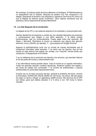 Sin embargo, la historia acaba de forma diferente a la biológica. El Mainframedocus 
no desapareció tras el impacto. Después de pasarlo muy mal, evolucionó y se 
adaptó, disputando el territorio a los pequeños y agresivos carnívoros PC lucha a la 
que la llegada de Internet ayudo muchísimo. ¡Qué mejores servidores que los 
potentes y ahora relativamente baratos Mainframe! 
13. La vida después de la revolución. 
La llegada de los PC’s y los sistemas abiertos lo ha cambiado y revolucionado todo. 
Aportan libertad de proveedores a cambio de una variedad aterradora de productos 
y combinaciones que obligan a una difícil selección. Y la oferta cambia 
continuamente, real y/o comercialmente. Puede elegir entre dos opciones: Bill 
Gates y Microsoft. Permítame la broma ya sabemos que alguna otra elección 
tenemos, Linux y AS/400, por ejemplo. Y, ¿que pasará con Google Chrome? 
Aparece la estandarización junto con un mundo de nuevas tecnologías que el 
profesional informático debe aprender. Y es obvio que los jóvenes, que ya han 
nacido en este entorno han jugado con ventaja. Los “mayores” hemos tenido que 
reciclarnos. O desaparecer en el intento. 
Y ya no hablemos de la revolución de Internet y los servicios, que permiten fabricar 
en la otra parte del mundo y subcontratarlo todo. 
Y los informáticos hemos perdido status. Todo el mundo es un experto informático. 
Todos los gerentes discuten nuestras decisiones. Nuestros sueldos han bajado y 
las horas de trabajo han aumentado. Y el número de profesionales o pseudo 
profesionales ha aumentado espectacularmente. 
Cuando veo en el metro anuncios del tipo: aprenda la profesión del futuro, domine 
la informática, CURSO DE VISUAL BASIC de 120 horas, me sulfuro. Me dan ganas 
de coger un spray y dibujar un gigantesco graffiti encima. Mis alumnos de la UPC 
son tontos ¡para qué diablos estudian 5 o 6 años si con 120 horas lo tienen 
resuelto! 
@EMG/10 - Enric Martínez Gomàriz 35 
 
