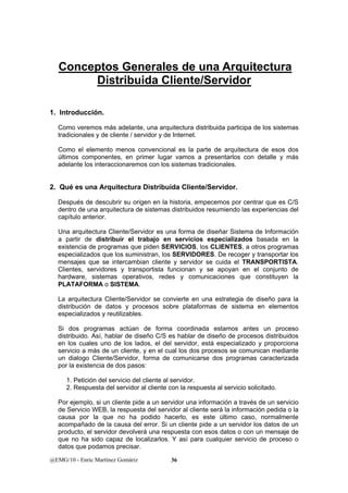 Conceptos Generales de una Arquitectura 
Distribuida Cliente/Servidor 
1. Introducción. 
Como veremos más adelante, una arquitectura distribuida participa de los sistemas 
tradicionales y de cliente / servidor y de Internet. 
Como el elemento menos convencional es la parte de arquitectura de esos dos 
últimos componentes, en primer lugar vamos a presentarlos con detalle y más 
adelante los interaccionaremos con los sistemas tradicionales. 
2. Qué es una Arquitectura Distribuida Cliente/Servidor. 
Después de descubrir su origen en la historia, empecemos por centrar que es C/S 
dentro de una arquitectura de sistemas distribuidos resumiendo las experiencias del 
capítulo anterior. 
Una arquitectura Cliente/Servidor es una forma de diseñar Sistema de Información 
a partir de distribuir el trabajo en servicios especializados basada en la 
existencia de programas que piden SERVICIOS, los CLIENTES, a otros programas 
especializados que los suministran, los SERVIDORES. De recoger y transportar los 
mensajes que se intercambian cliente y servidor se cuida el TRANSPORTISTA. 
Clientes, servidores y transportista funcionan y se apoyan en el conjunto de 
hardware, sistemas operativos, redes y comunicaciones que constituyen la 
PLATAFORMA o SISTEMA. 
La arquitectura Cliente/Servidor se convierte en una estrategia de diseño para la 
distribución de datos y procesos sobre plataformas de sistema en elementos 
especializados y reutilizables. 
Si dos programas actúan de forma coordinada estamos antes un proceso 
distribuido. Así, hablar de diseño C/S es hablar de diseño de procesos distribuidos 
en los cuales uno de los lados, el del servidor, está especializado y proporciona 
servicio a más de un cliente, y en el cual los dos procesos se comunican mediante 
un dialogo Cliente/Servidor, forma de comunicarse dos programas caracterizada 
por la existencia de dos pasos: 
1. Petición del servicio del cliente al servidor. 
2. Respuesta del servidor al cliente con la respuesta al servicio solicitado. 
Por ejemplo, si un cliente pide a un servidor una información a través de un servicio 
de Servicio WEB, la respuesta del servidor al cliente será la información pedida o la 
causa por la que no ha podido hacerlo, es este último caso, normalmente 
acompañado de la causa del error. Si un cliente pide a un servidor los datos de un 
producto, el servidor devolverá una respuesta con esos datos o con un mensaje de 
que no ha sido capaz de localizarlos. Y así para cualquier servicio de proceso o 
datos que podamos precisar. 
@EMG/10 - Enric Martínez Gomàriz 36 
 