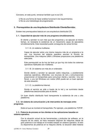 Conviene, en este punto, remarcar también que no es C/S: 
 No es una forma de hacer análisis funcional ni de requerimientos. 
 No es una metodología de programación. 
3. Prerrequisitos de una Arquitectura Distribuida Cliente/Servidor. 
Existen tres prerrequisitos básicos en una arquitectura distribuida C/S. 
3. 1. Capacidad de ejecutar más de una programa simultáneamente. 
Si cliente y servidor no son más que dos programas y se ejecutan al mismo 
tiempo, es necesaria la existencia de un mecanismo capaz de ejecutarlos 
simultáneamente. Esta necesidad puede conseguirse de varias formas: 
3.1.1.A. Un sistema multitarea. 
Capaz de ejecutar sobre una misma maquina más de un programa a la 
vez. Los recursos del sistema operativo asumen la función de 
transportista. Una máquina UNIX o Windows proporciona una plataforma 
adecuada. 
Este prerrequisito se da hoy de facto ya que hoy día todos los sistemas 
operativos habituales son multitarea. 
3.1.1.B. Un sistema con más de un ordenador. 
Donde cliente y servidor se ejecutan sobre máquinas, y posiblemente 
sistemas operativos, diferentes. Los recursos de red y comunicaciones 
proporcionan el transportista para comunicar cliente y servidor. Una red 
Novel, o una red Windows con nodos UNIX puede ser un buen ejemplo 
de esta situación. 
3.1.1.C. La plataforma Internet. 
Donde el servicio se pide a través de la red y se suministra desde 
plataformas desconocidas para el cliente. 
Un buen diseño distribuido hará transparente la existencia de una u otra 
plataforma. 
3. 2. Un sistema de comunicación y de intercambio de mensajes entre 
programas. 
Sobre el que se montará el transportista. Por ejemplo, una plataforma TCP/IP. 
3. 3. Potencia de proceso en los clientes en las aplicaciones basadas en 
sistema operativo. 
Con la situación actual de las herramientas y productos de software, en la 
mayoría de los casos, se hace necesario disponer de máquinas cliente de 
gran potencia si se trabaja en el modelo basado en sistema operativo. Si esto 
no disponemos de potencia en la máquina cliente, la situación debe tratarse 
@EMG/10 - Enric Martínez Gomàriz 37 
 