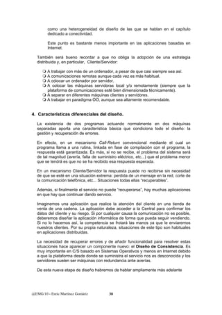 como una heterogeneidad de diseño de las que se hablan en el capítulo 
dedicado a conectividad. 
Este punto es bastante menos importante en las aplicaciones basadas en 
Internet. 
También será bueno recordar a que no obliga la adopción de una estrategia 
distribuida y, en particular, Cliente/Servidor: 
 A trabajar con más de un ordenador, a pesar de que casi siempre sea así. 
 A comunicaciones remotas aunque cada vez es más habitual. 
 A colocar un ordenador por servidor. 
 A colocar las máquinas servidoras local y/o remotamente (siempre que la 
plataforma de comunicaciones esté bien dimensionada técnicamente). 
 A separar en diferentes máquinas clientes y servidores. 
 A trabajar en paradigma OO, aunque sea altamente recomendable. 
4. Características diferenciales del diseño. 
La existencia de dos programas actuando normalmente en dos máquinas 
separadas aporta una característica básica que condiciona todo el diseño: la 
gestión y recuperación de errores. 
En efecto, en un mecanismo Call-Return convencional mediante el cual un 
programa llama a una rutina, linkada en fase de compilación con el programa, la 
respuesta está garantizada. Es más, si no se recibe, el problema del sistema será 
de tal magnitud (avería, falta de suministro eléctrico, etc...) que el problema menor 
que se tendrá es que no se ha recibido esa respuesta esperada. 
En un mecanismo Cliente/Servidor la respuesta puede no recibirse sin necesidad 
de que se esté en una situación extrema: perdida de un mensaje en la red, corte de 
la comunicación telefónica, etc... Situaciones todas ellas “recuperables”. 
Además, si finalmente el servicio no puede “recuperarse”, hay muchas aplicaciones 
en que hay que continuar dando servicio. 
Imaginemos una aplicación que realice la atención del cliente en una tienda de 
venta de una cadena. La aplicación debe acceder a la Central para confirmar los 
datos del cliente y su riesgo. Si por cualquier causa la comunicación no es posible, 
deberemos diseñar la aplicación informática de forma que pueda seguir vendiendo. 
Si no lo hacemos así, la competencia se frotará las manos ya que le enviaremos 
nuestros clientes. Por su propia naturaleza, situaciones de este tipo son habituales 
en aplicaciones distribuidas. 
La necesidad de recuperar errores y de añadir funcionalidad para resolver estas 
situaciones hace aparecer un componente nuevo: el Diseño de Consistencia. Es 
muy importante en C/S basado en Sistemas Operativos y menos en Internet debido 
a que la plataforma desde donde se suministra el servicio nos es desconocida y los 
servidores suelen ser máquinas con redundancia ante averías. 
De esta nueva etapa de diseño habremos de hablar ampliamente más adelante 
@EMG/10 - Enric Martínez Gomàriz 38 
 