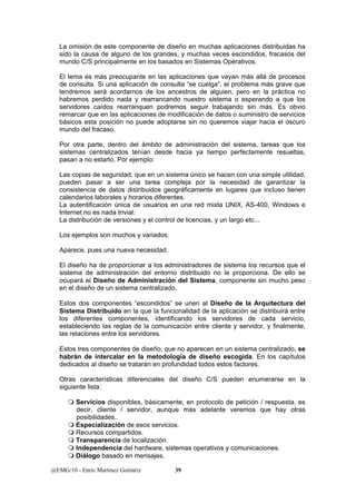 La omisión de este componente de diseño en muchas aplicaciones distribuidas ha 
sido la causa de alguno de los grandes, y muchas veces escondidos, fracasos del 
mundo C/S principalmente en los basados en Sistemas Operativos. 
El tema es más preocupante en las aplicaciones que vayan más allá de procesos 
de consulta. Si una aplicación de consulta “se cuelga”, el problema más grave que 
tendremos será acordarnos de los ancestros de alguien, pero en la práctica no 
habremos perdido nada y rearrancando nuestro sistema o esperando a que los 
servidores caídos rearranquen podremos seguir trabajando sin más. Es obvio 
remarcar que en las aplicaciones de modificación de datos o suministro de servicios 
básicos esta posición no puede adoptarse sin no queremos viajar hacia el oscuro 
mundo del fracaso. 
Por otra parte, dentro del ámbito de administración del sistema, tareas que los 
sistemas centralizados tenían desde hacia ya tiempo perfectamente resueltas, 
pasan a no estarlo. Por ejemplo: 
Las copias de seguridad, que en un sistema único se hacen con una simple utilidad, 
pueden pasar a ser una tarea compleja por la necesidad de garantizar la 
consistencia de datos distribuidos geográficamente en lugares que incluso tienen 
calendarios laborales y horarios diferentes. 
La autentificación única de usuarios en una red mixta UNIX, AS-400, Windows e 
Internet no es nada trivial. 
La distribución de versiones y el control de licencias, y un largo etc... 
Los ejemplos son muchos y variados. 
Aparece, pues una nueva necesidad. 
El diseño ha de proporcionar a los administradores de sistema los recursos que el 
sistema de administración del entorno distribuido no le proporciona. De ello se 
ocupará el Diseño de Administración del Sistema, componente sin mucho peso 
en el diseño de un sistema centralizado. 
Estos dos componentes “escondidos” se unen al Diseño de la Arquitectura del 
Sistema Distribuido en la que la funcionalidad de la aplicación se distribuirá entre 
los diferentes componentes, identificando los servidores de cada servicio, 
estableciendo las reglas de la comunicación entre cliente y servidor, y finalmente, 
las relaciones entre los servidores. 
Estos tres componentes de diseño, que no aparecen en un sistema centralizado, se 
habrán de intercalar en la metodología de diseño escogida. En los capítulos 
dedicados al diseño se tratarán en profundidad todos estos factores. 
Otras características diferenciales del diseño C/S pueden enumerarse en la 
siguiente lista: 
 Servicios disponibles, básicamente, en protocolo de petición / respuesta, es 
decir, cliente / servidor, aunque más adelante veremos que hay otras 
posibilidades.. 
 Especialización de esos servicios. 
 Recursos compartidos. 
 Transparencia de localización. 
 Independencia del hardware, sistemas operativos y comunicaciones. 
 Diálogo basado en mensajes. 
@EMG/10 - Enric Martínez Gomàriz 39 
 