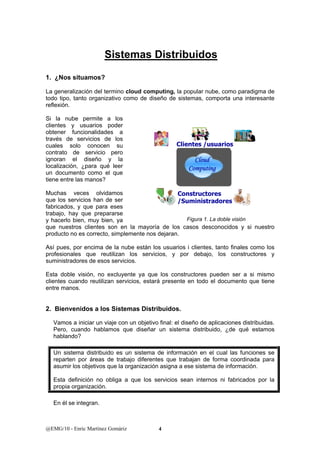Sistemas Distribuidos 
1. ¿Nos situamos? 
La generalización del termino cloud computing, la popular nube, como paradigma de 
todo tipo, tanto organizativo como de diseño de sistemas, comporta una interesante 
reflexión. 
Si la nube permite a los 
clientes y usuarios poder 
obtener funcionalidades a 
través de servicios de los 
cuales solo conocen su 
Clientes /usuarios 
contrato de servicio pero 
ignoran el diseño y la 
localización, ¿para qué leer 
un documento como el que 
tiene entre las manos? 
Muchas veces olvidamos 
que los servicios han de ser 
fabricados, y que para eses 
trabajo, hay que prepararse 
y hacerlo bien, muy bien, ya 
que nuestros clientes son en la mayoría de los casos desconocidos y si nuestro 
producto no es correcto, simplemente nos dejaran. 
Así pues, por encima de la nube están los usuarios i clientes, tanto finales como los 
profesionales que reutilizan los servicios, y por debajo, los constructores y 
suministradores de esos servicios. 
Esta doble visión, no excluyente ya que los constructores pueden ser a si mismo 
clientes cuando reutilizan servicios, estará presente en todo el documento que tiene 
entre manos. 
2. Bienvenidos a los Sistemas Distribuidos. 
Vamos a iniciar un viaje con un objetivo final: el diseño de aplicaciones distribuidas. 
Pero, cuando hablamos que diseñar un sistema distribuido, ¿de qué estamos 
hablando? 
Un sistema distribuido es un sistema de información en el cual las funciones se 
reparten por áreas de trabajo diferentes que trabajan de forma coordinada para 
asumir los objetivos que la organización asigna a ese sistema de información. 
Esta definición no obliga a que los servicios sean internos ni fabricados por la 
propia organización. 
En él se integran. 
@EMG/10 - Enric Martínez Gomàriz 4 
Cloud 
Computing 
Constructores 
/Suministradores 
Figura 1. La doble visión 
 