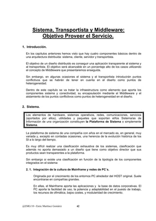 Sistema, Transportista y Middleware: 
Objetivo Proveer el Servicio. 
1. Introducción. 
En los capítulos anteriores hemos visto que hay cuatro componentes básicos dentro de 
una arquitectura distribuida: sistema, cliente, servidor y transportista. 
El objetivo de un diseño distribuido es conseguir una aplicación transparente al sistema y 
al transportista. El objetivo será alcanzable en un porcentaje alto de los casos utilizando 
el concepto de Middleware que presentaremos enseguida. 
Sin embargo, en algunas ocasiones el sistema y el transportista introducirán puntos 
conflictivos que se habrán de tener en cuenta en el diseño como puntos de 
heterogeneidad. 
Dentro de este capítulo se va tratar la infraestructura como elemento que aporta los 
componentes sistema y conectividad, su encapsulación mediante el Middleware y el 
aislamiento de los puntos conflictivos como puntos de heterogeneidad en el diseño. 
2. Sistema. 
Los elementos de hardware, sistemas operativos, redes, comunicaciones, servicios 
(aportados por ellos), utilidades y paquetes que soportan el/los Sistema/as de 
Información de una organización constituyen la Plataforma de Sistema o simplemente 
Sistema. 
La plataforma de sistema de una compañía con años en el mercado es, en general, muy 
variada y, excepto en contadas ocasiones, una herencia de la evolución histórica de los 
SI a lo largo del tiempo. 
Es muy difícil realizar una clasificación exhaustiva de los sistemas, clasificación que 
además no aporta demasiado a un diseño que tiene como objetivo director que sus 
productos sean transparentes a la plataforma. 
Sin embargo si existe una clasificación en función de la tipología de los componentes 
integrados en el sistema: 
2. 1. Integración de la cultura de Mainframe y redes de PC´s. 
Originada por el crecimiento de los entornos PC alrededor del HOST original. Suele 
encontrarse en compañías grandes. 
En ellas, el Mainframe aporta las aplicaciones y la base de datos corporativas. El 
PC aporta la facilidad de uso, la potencia y adaptabilidad en el puesto de trabajo, 
los recursos de ofimática, bajos costes, y modularidad de crecimiento. 
@EMG/10 - Enric Martínez Gomàriz 42 
 
