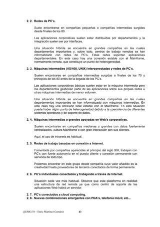 2. 2. Redes de PC’s. 
Suele encontrarse en compañías pequeñas o compañías intermedias surgidas 
desde finales de los 80. 
Las aplicaciones corporativas suelen estar distribuidas por departamentos y la 
integración suelen ser por interfaces. 
Una situación híbrida se encuentra en grandes compañías en las cuales 
departamentos importantes y, sobre todo, centros de trabajo remotos se han 
informatizado con redes de PC’s. Estas redes soportan aplicaciones 
departamentales. En este caso hay una conexión estable con el Mainframe, 
normalmente remota, que constituye un punto de heterogeneidad. 
2. 3. Máquinas intermedies (AS/400, UNIX) interconectadas y redes de PC’s. 
Suelen encontrarse en compañías intermedias surgidas a finales de los 70 y 
principios de los 80 antes de la llegada de los PC’s. 
Las aplicaciones corporativas básicas suelen estar en la máquina intermedia pero 
los departamentos gestionan parte de las aplicaciones sobre sus propias redes u 
otras máquinas intermedias de menor volumen. 
Una situación híbrida se encuentra en grandes compañías en las cuales 
departamentos importantes se han informatizado con máquinas intermedias. En 
este caso hay una conexión local estable con el Mainframe. En esta situación 
puede haber algún punto de heterogeneidad debido a la coexistencia de diferentes 
sistemas operativos y de soporte de datos. 
2. 4. Máquinas intermedias o grandes apoyadas en Web's corporativas. 
Suelen encontrarse en compañías medianas y grandes con datos fuertemente 
centralizados, cultura Mainframe o con gran interacción con sus clientes. 
Aquí, el uso de intranets es habitual. 
2. 5. Redes de trabajo basadas en conexión a Internet. 
Fomentada por compañías aparecidas al principio del siglo XXI, trabajan con 
PC’s con fuerte autonomía en el puesto cliente y conexión permanente con 
servicios de todo tipo. 
Podemos encontrar en este grupo desde compañía cuyo valor añadido es la 
creatividad hasta proveedores de terceros conectados de forma permanente. 
2. 6. PC’s individuales conectados y trabajando a través de Internet. 
Situación cada vez más habitual. Observe que esta plataforma en realidad 
una estructura de red remota ya que como centro de soporte de las 
aplicaciones Web habrá un servidor. 
2. 7. PC’s conectados a cloud computing. 
2. 8. Nuevas combinaciones emergentes con PDA’s, telefonía móvil, etc... 
@EMG/10 – Enric Martínez Gomàriz 43 
 