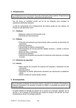 3. Infraestructura. 
La infraestructura es la concreción física del componente básico sistema. Proporciona los 
elementos para crear, desarrollar y administrar las aplicaciones. 
Hoy día forma un verdadero puzzle que ha de ser integrado para conseguir la 
arquitectura distribuida necesaria. 
La lista de componentes de la infraestructura del sistema puede ser muy extensa. Se 
incluyen en ella elementos como: 
3. 1. Hardware. 
y Máquinas y placas de interconexión a red. 
y Elementos de comunicaciones. 
3. 2. Software 
y Protocolos de transporte que interconectan redes y permiten el intercambio de 
información. 
y Sistemas operativos. 
y Herramientas de diseño y programación. 
y Administradores de red que permiten integrar usuarios y acceder a recursos 
compartidos. 
y Bases de datos y multimedia. 
y Productos de ofimática. 
y Sistemas de Groupware que permiten la interacción entre personas y el trabajo 
en grupo. 
3. 3. Elementos de seguridad. 
3. 4. Internet. 
y Web’s pasivas de consultas con potencia de búsqueda y localización de esa 
información. 
y Servicios activos. 
y Posibilidad de diseñar aplicaciones servidoras que desconocen la plataforma 
cliente. 
y Abasto mundial con acceso rápido y barato. 
4. El transportista. 
Es el elemento encargado de comunicar cliente y servidor en la solución C/S basada en 
Sistemas Operativos y de conectar al cliente a la WEB o el proveedor de servicio en la 
solución Internet. 
El cliente prepara el mensaje de petición de un servicio en el formato “pactado” con el 
servidor y se lo entrega al transportista que localiza la situación del servidor de forma 
transparente al cliente y le entrega la petición. 
@EMG/10 – Enric Martínez Gomàriz 44 
 