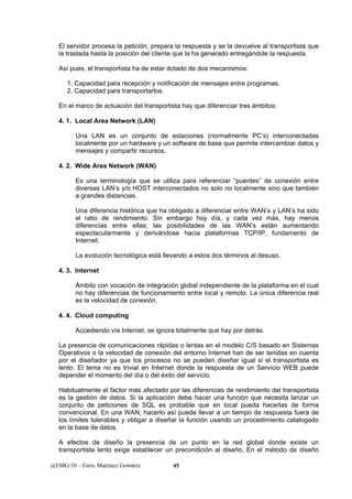 El servidor procesa la petición, prepara la respuesta y se la devuelve al transportista que 
la traslada hasta la posición del cliente que la ha generado entregándole la respuesta. 
Así pues, el transportista ha de estar dotado de dos mecanismos: 
1. Capacidad para recepción y notificación de mensajes entre programas. 
2. Capacidad para transportarlos. 
En el marco de actuación del transportista hay que diferenciar tres ámbitos: 
4. 1. Local Area Network (LAN) 
Una LAN es un conjunto de estaciones (normalmente PC’s) interconectadas 
localmente por un hardware y un software de base que permite intercambiar datos y 
mensajes y compartir recursos. 
4. 2. Wide Area Network (WAN) 
Es una terminología que se utiliza para referenciar “puentes” de conexión entre 
diversas LAN’s y/o HOST interconectados no solo no localmente sino que también 
a grandes distancias. 
Una diferencia histórica que ha obligado a diferenciar entre WAN’s y LAN’s ha sido 
el ratio de rendimiento. Sin embargo hoy día, y cada vez más, hay menos 
diferencias entre ellas; las posibilidades de las WAN’s están aumentando 
espectacularmente y derivándose hacia plataformas TCP/IP, fundamento de 
Internet. 
La evolución tecnológica está llevando a estos dos términos al desuso. 
4. 3. Internet 
Ámbito con vocación de integración global independiente de la plataforma en el cual 
no hay diferencias de funcionamiento entre local y remoto. La única diferencia real 
es la velocidad de conexión. 
4. 4. Cloud computing 
Accediendo vía Internet, se ignora totalmente que hay por detrás. 
La presencia de comunicaciones rápidas o lentas en el modelo C/S basado en Sistemas 
Operativos o la velocidad de conexión del entorno Internet han de ser tenidas en cuenta 
por el diseñador ya que los procesos no se pueden diseñar igual si el transportista es 
lento. El tema no es trivial en Internet donde la respuesta de un Servicio WEB puede 
depender el momento del día o del éxito del servicio. 
Habitualmente el factor más afectado por las diferencias de rendimiento del transportista 
es la gestión de datos. Si la aplicación debe hacer una función que necesita lanzar un 
conjunto de peticiones de SQL es probable que en local pueda hacerlas de forma 
convencional. En una WAN, hacerlo así puede llevar a un tiempo de respuesta fuera de 
los límites tolerables y obligar a diseñar la función usando un procedimiento catalogado 
en la base de datos. 
A efectos de diseño la presencia de un punto en la red global donde existe un 
transportista lento exige establecer un precondición al diseño. En el método de diseño 
@EMG/10 – Enric Martínez Gomàriz 45 
 