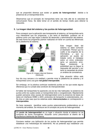 que se propondrá diremos que existe un punto de heterogeneidad debida a la 
presencia de un transportista lento. 
Observemos que el concepto de transportista lento vas más allá de la velocidad de 
comunicación física. Se debe tomar en el sentido de tiempo medio para obtener la 
respuesta. 
5. La imagen ideal del sistema y los puntos de heterogeneidad. 
Para conseguir que la aplicación sea transparente al sistema y al transportista sería 
muy interesante que los programas, y por tanto el diseñador, pudieran ver el 
sistema como una caja negra a efectos de desarrollo y administración del sistema. 
De esta forma los programas podrían realizarse sin tener en cuenta las diferencias 
de la plataforma de sistema. 
SISTEMA 
AS/400 
AS/400 
Figura 24. Imagen ideal del Sistema 
Distribuido 
@EMG/10 – Enric Martínez Gomàriz 46 
Esta imagen ideal del 
sistema no debe confundir 
al diseñador. Pensar que ha 
vuelto a los orígenes de la 
Informática, y que su 
aplicación ya puede ser 
tratada como si trabajase 
sobre un único ordenador 
sería un gravísimo error. 
Sigue existiendo la 
posibilidad que no llegue la 
respuesta del servidor y por 
tanto la necesidad de prever 
un análisis de consistencia. 
Esta situación idílica está 
AS/400 
hoy día muy cercana a la realidad y permite mirar la plataforma de sistema y el 
transportista como una gran red global interoperable. 
Sin embargo, en la práctica continúan existiendo puntos en los que existe alguna 
diferencia que no cumple esta condición de interoperatividad. 
Al hablar del transportista ha aparecido una de las más habituales: la existencia de 
puntos entre los cuales existe un transportista lento o congestionado. Rápidamente 
pueden pensarse otras causas de heterogeneidad como la presencia de bases de 
datos sin interfaces ODBC o ADO, protocolos de transporte no estandarizados, etc. 
Se dice en este caso que los sistemas están interconectados en contraposición a 
interoperables. 
Se hace necesario identificar estos puntos potencialmente problemáticos en el 
momento del análisis. Se introduce así el concepto de punto de heterogeneidad. 
Un punto de heterogeneidad es un lugar o situación donde el sistema no se 
comporta de forma homogénea. Actuarán como precondición al diseño de la 
arquitectura distribuida del sistema 
Conviene realizar una tipificación de los puntos de heterogeneidad que permita 
establecer una metodología de tratamiento. No se pretende aquí establecer una 
 