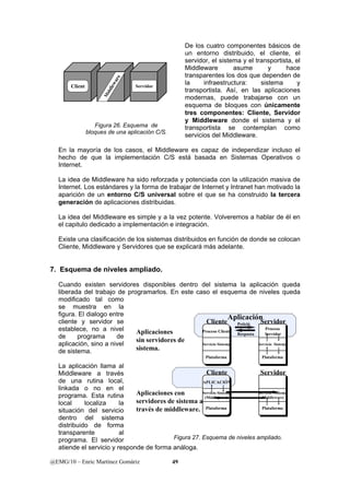Client 
Middleware 
Servidor 
Figura 26. Esquema de 
bloques de una aplicación C/S. 
@EMG/10 – Enric Martínez Gomàriz 49 
De los cuatro componentes básicos de 
un entorno distribuido, el cliente, el 
servidor, el sistema y el transportista, el 
Middleware asume y hace 
transparentes los dos que dependen de 
la infraestructura: sistema y 
transportista. Así, en las aplicaciones 
modernas, puede trabajarse con un 
esquema de bloques con únicamente 
tres componentes: Cliente, Servidor 
y Middleware donde el sistema y el 
transportista se contemplan como 
servicios del Middleware. 
En la mayoría de los casos, el Middleware es capaz de independizar incluso el 
hecho de que la implementación C/S está basada en Sistemas Operativos o 
Internet. 
La idea de Middleware ha sido reforzada y potenciada con la utilización masiva de 
Internet. Los estándares y la forma de trabajar de Internet y Intranet han motivado la 
aparición de un entorno C/S universal sobre el que se ha construido la tercera 
generación de aplicaciones distribuidas. 
La idea del Middleware es simple y a la vez potente. Volveremos a hablar de él en 
el capitulo dedicado a implementación e integración. 
Existe una clasificación de los sistemas distribuidos en función de donde se colocan 
Cliente, Middleware y Servidores que se explicará más adelante. 
7. Esquema de niveles ampliado. 
Cuando existen servidores disponibles dentro del sistema la aplicación queda 
liberada del trabajo de programarlos. En este caso el esquema de niveles queda 
modificado tal como 
se muestra en la 
figura. El dialogo entre 
Cliente 
Aplicación 
cliente y servidor se 
Petició 
Servidor 
establece, no a nivel 
Aplicaciones 
Proceso Cliente 
Proceso 
de programa de 
Resposta 
Servidor 
aplicación, sino a nivel 
sin servidores de 
de sistema. 
sistema. 
Servicio Sistema 
Servicio Sistema 
Plataforma 
Plataforma 
La aplicación llama al 
Middleware a través 
Cliente 
Servidor 
de una rutina local, 
APLICACIÓN 
linkada o no en el 
programa. Esta rutina 
Aplicaciones con 
Servicio Sistema 
Servicio Sistema 
servidores de sistema a 
(Middleware) 
(Middleware) 
local localiza la 
situación del servicio 
través de middleware. 
Plataforma 
Plataforma 
dentro del sistema 
distribuido de forma 
transparente al 
programa. El servidor 
Figura 27. Esquema de niveles ampliado. 
atiende el servicio y responde de forma análoga. 
 