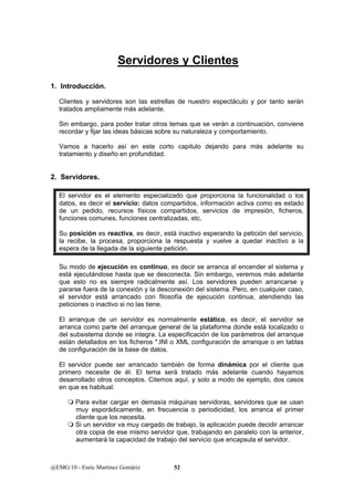 Servidores y Clientes 
1. Introducción. 
Clientes y servidores son las estrellas de nuestro espectáculo y por tanto serán 
tratados ampliamente más adelante. 
Sin embargo, para poder tratar otros temas que se verán a continuación, conviene 
recordar y fijar las ideas básicas sobre su naturaleza y comportamiento. 
Vamos a hacerlo así en este corto capitulo dejando para más adelante su 
tratamiento y diseño en profundidad. 
2. Servidores. 
El servidor es el elemento especializado que proporciona la funcionalidad o los 
datos, es decir el servicio: datos compartidos, información activa como es estado 
de un pedido, recursos físicos compartidos, servicios de impresión, ficheros, 
funciones comunes, funciones centralizadas, etc. 
Su posición es reactiva, es decir, está inactivo esperando la petición del servicio, 
la recibe, la procesa, proporciona la respuesta y vuelve a quedar inactivo a la 
espera de la llegada de la siguiente petición. 
Su modo de ejecución es continuo, es decir se arranca al encender el sistema y 
está ejecutándose hasta que se desconecta. Sin embargo, veremos más adelante 
que esto no es siempre radicalmente así. Los servidores pueden arrancarse y 
pararse fuera de la conexión y la desconexión del sistema. Pero, en cualquier caso, 
el servidor está arrancado con filosofía de ejecución continua, atendiendo las 
peticiones o inactivo si no las tiene. 
El arranque de un servidor es normalmente estático, es decir, el servidor se 
arranca como parte del arranque general de la plataforma donde está localizado o 
del subsistema donde se integra. La especificación de los parámetros del arranque 
están detallados en los ficheros *.INI o XML configuración de arranque o en tablas 
de configuración de la base de datos. 
El servidor puede ser arrancado también de forma dinámica por el cliente que 
primero necesite de él. El tema será tratado más adelante cuando hayamos 
desarrollado otros conceptos. Citemos aquí, y solo a modo de ejemplo, dos casos 
en que es habitual: 
 Para evitar cargar en demasía máquinas servidoras, servidores que se usan 
muy esporádicamente, en frecuencia o periodicidad, los arranca el primer 
cliente que los necesita. 
 Si un servidor va muy cargado de trabajo, la aplicación puede decidir arrancar 
otra copia de ese mismo servidor que, trabajando en paralelo con la anterior, 
aumentará la capacidad de trabajo del servicio que encapsula el servidor. 
@EMG/10 - Enric Martínez Gomàriz 52 
 