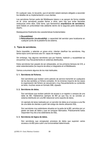 En cualquier caso, le recuerdo, que el servidor estará siempre obligado a esconder 
los detalles de su implementación a sus clientes. 
Los servidores forman parte del Middleware básico o se apoyan de forma notable 
en él. Unos servidores pueden llamar a otros, pero hay que evitar llamadas 
anárquicas entre ellos. Este tema, que llamaremos arquitectura de servidores, 
será tratado en profundidad más adelante dentro de la segunda parte dedicada al 
diseño. 
Destaquemos finalmente dos características fundamentales: 
 Reusabilidad. 
 Relocalización (re-alocability), o capacidad del servidor para localizarse en 
cualquier punto de la plataforma de sistema. 
3. Tipos de servidores. 
Sería imposible, y además un grave error, intentar clasificar los servidores. Hay 
tantos tipos como servicios sea Vd. capaz de imaginar. 
Sin embargo, hay algunos servidores que por historia, tradición y reusabilidad se 
encuentran muy frecuentemente en sistemas distribuidos. 
Estos servidores han pasado de ser artesanales, en los primeros tiempos de C/S, a 
estar estandarizados (la mayoría de ellos) e integrados en el Middleware. 
Vamos a enumerar algunos de los más habituales. 
3. 1. Servidores de ficheros. 
Son servidores que reciben como petición de servicio transmitir en cualquiera 
de los dos sentidos un fichero completo. En la inmensa mayoría de los casos 
la organización del fichero es secuencial y muy frecuentemente su contenido 
es texto, muchas veces en formato XML zipeado. 
3. 2. Servidores de datos. 
Son servidores que reciben petición de acceso a un registro o campos de una 
tabla de BD. Hablaremos siempre de BD ya que hoy no se concibe un 
sistema distribuido sin una BD relacional como soporte de datos. 
Un ejemplo de tarea realizada por un servidor de datos es el acceso a una fila 
de una tabla de clientes a partir del código de cliente utilizando SQL. 
Son servidores muy estándares situados en la parte de la BD, servidos por un 
gestor de base de datos y que se compran fabricados. Prácticamente todos 
responden hoy día a los estándares de SQL. 
3. 3. Servidores de lógica de datos. 
Son servidores que encapsulan procesos de datos que suponen varios 
accesos a la BD para cubrir una funcionalidad determinada. 
@EMG/10 - Enric Martínez Gomàriz 53 
 