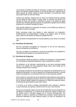 Los servicios de lógica de datos se construyen a partir de los servidores de 
datos. Por ejemplo, podemos definir un servicio de datos que, además de los 
datos básicos de cliente, añada el riesgo concedido y el consumido, datos 
que pueden estar en otras dos tablas. 
Veamos otro ejemplo. Imagine que Vd. tiene una entidad producto repartida 
en dos bases de datos físicas y quiere hacer un servidor que libere a los 
clientes de tener que acceder y coordinar el acceso a las bases de datos 
siempre que necesite algo de productos. Encapsulará la gestión de la entidad 
producto en un servidor de lógica de datos. 
Otro ejemplo habitual es encapsular el acceso a una entidad que tenga sus 
atributos en más de una tabla. 
Estos servidores están muy ligados a cada aplicación y/o instalación. 
Evidentemente son programados a medida y se apoyan, como ya hemos 
dicho, sobre los servidores de datos de la plataforma C/S. 
Son servidores menospreciados en muchos diseños y que vamos a revindicar 
aquí. 
3. 4. Servidores de Impresión. 
Son los servidores encargados de encapsular el uso de las impresoras, 
recurso compartido por excelencia. 
Hoy día, se utilizan los servidores y servicios de impresión de la plataforma, 
mayoritariamente basados en las soluciones de red. 
3. 5. Servidores de Programas. 
Son servidores donde se guardan y localizan los programas. Fundamentales 
en C/S basado en Sistemas Operativos, menos importante en Internet. 
Su utilización no es intensiva, reservándose su uso para arranques desde 
menús o en caliente de unos programas desde otros, como puede ser un 
arranque dinámico de un servidor. 
Sin embargo la presencia de servidores de programas es fundamental en una 
plataforma distribuida. Lo verá en seguida con la siguiente disyuntiva: ¿Donde 
coloco los programas, en el servidor de la red o en las máquinas cliente? 
Si los coloca en el servidor de red, la facilidad de administración será máxima, 
pero cuando se estropee el servidor, envíe a su organización a la cafetería. Si 
por el contrario decide replicar los programas en todas las máquinas cliente, 
la dificultad de administración será mucho mayor. 
Y el tema no es trivial: el trabajo administrativo para controlar y distribuir 
nuevas versiones, por ejemplo, cambia mucho en una u otra situación. 
No hay una respuesta mágica al tema de la distribución de los programas en 
servidores de programas. La mayoría de las veces los criterios a utilizar son 
de sentido común: minimizar riesgos con la mínima administración. Por 
ejemplo, si tiene un paquete de ofimática muy completo, puede colocar los 
productos habitúales en cada máquina cliente y el resto en servidores. No 
@EMG/10 - Enric Martínez Gomàriz 54 
 