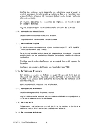 diseños tan erróneos como desarrollar un subsistema para preparar e 
imprimir facturas de formato variable y multidioma. Eso se lo hace Word con 
una posibilidades a las que Vd. necesitaría dedicar mucho tiempo y esfuerzo 
sólo para acercarse. 
En muchas ocasiones los servidores de impresos se resuelven con 
procesadores de textos. 
Hoy día, estos servidores son mayoritariamente productos del Sr. Gates. 
3. 10. Servidores de transacciones. 
Encapsulan transacciones distribuidas de datos. 
Los proporcionan los Monitores Transaccionales. 
3. 11. Servidores de Objetos. 
En plataformas como modelos de objetos distribuidos (J2EE, .NET, CORBA, 
DCOM) proporcionan esos objetos. 
Es un tipo de servidor en la línea de los servidores de programas y que está 
incluido dentro de las prestaciones básicas de cualquier modelo de objetos 
distribuidos. 
Si utiliza una de estas plataformas, los aprenderá dentro del proceso de 
formación. 
Muchos de los servidores de Objetos son hoy día Servicios WEB 
3. 12. Servidores de Groupware. 
Dan acceso a servicios de trabajo en grupo (Groupware), tema que se 
introducirá más adelante. Incluimos en estos servicios el correo electrónico 
muchas veces utilizado como plataforma de intercambio de mensajes en el 
sistema distribuido. 
Son funcionalmente parecidos a los de ofimática. 
3. 13. Servidores de Multimedia. 
Encapsulan la gestión de imágenes y sonido. 
Hay mucha costumbre de linkar las funciones multimedia con los programas y 
pocas veces se encapsulan en servidores. 
3. 14. Servicios WEB. 
Proporcionan, con cobertura mundial, servicios de proceso y de datos a 
través de Internet. Los trataremos con detalle más adelante. 
3. 15. Servidores de Aplicación. 
@EMG/10 - Enric Martínez Gomàriz 56 
 