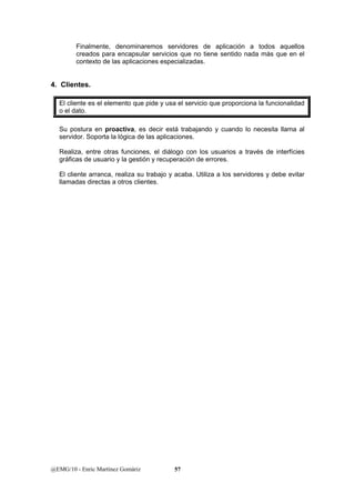 Finalmente, denominaremos servidores de aplicación a todos aquellos 
creados para encapsular servicios que no tiene sentido nada más que en el 
contexto de las aplicaciones especializadas. 
4. Clientes. 
El cliente es el elemento que pide y usa el servicio que proporciona la funcionalidad 
o el dato. 
Su postura en proactiva, es decir está trabajando y cuando lo necesita llama al 
servidor. Soporta la lógica de las aplicaciones. 
Realiza, entre otras funciones, el diálogo con los usuarios a través de interfícies 
gráficas de usuario y la gestión y recuperación de errores. 
El cliente arranca, realiza su trabajo y acaba. Utiliza a los servidores y debe evitar 
llamadas directas a otros clientes. 
@EMG/10 - Enric Martínez Gomàriz 57 
 