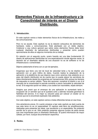 Elementos Físicos de la Infraestructura y la 
Conectividad de interés en el Diseño 
Distribuido. 
1. Introducción. 
En este capítulo vamos a tratar elementos físicos de la infraestructura, las redes y 
las comunicaciones. 
Pero no se asuste. Este capítulo no es la relación exhaustiva de elementos de 
hardware, redes y comunicaciones. Está planteado con un doble objetivo. 
Colaborar a esa cultura general que sobre estos elementos físicos debe tener 
cualquier diseñador de aplicaciones distribuidas y presentar como pueden 
aprovecharse de ellos en algunos momentos de su trabajo. 
En relación con el segundo punto, quiero hacerle ver una idea fundamental. El 
diseño de aplicaciones distribuidas es una especialización donde algunas veces, la 
decisión de un diseñador delante de una situación no es de software si no de 
infraestructura o conectividad. 
Déjeme adelantarle el tema con un par de ejemplos. 
Imagínese que tiene una red de local de velocidad lenta y ha de diseñar una 
aplicación con un gran tráfico de datos. Cuando realiza la adaptación de la 
aplicación a la plataforma de que dispone (que como veremos más adelante es un 
paso del diseño distribuido) se da cuenta que no puede atacar los servidores de 
datos directamente desde los programas por transacciones SQL porque los tiempos 
de respuesta no serían válidos. Tiene dos opciones: complicar el diseño o ver si el 
mercado de la conectividad le permite aumenta a precio razonable la velocidad de 
la red. Si la segunda opción es válida y sus costes son razonables, elíjala siempre. 
Imagine que prevé que el arranque de una aplicación le aumentará tanto la 
ocupación de un servidor que se le quedará corto y además necesita garantizar la 
fiabilidad del servicio. A lo mejor su solución pasa por colocar un clúster (si no 
conoce que es lo encontrará explicado más adelante). 
Con este objetivo, en este capitulo vamos a tratas diferentes temas en esa línea. 
Una advertencia previa. En cuanto empiece a leer este capítulo se dará cuenta de 
que este tema no es mi especialidad. El capítulo está lleno de simplificaciones, 
realizadas para presentar las ideas, que asustarían a un especialista. No pretendo 
escribir de lo que no sé. Sólo pretendo presentar algunos puntos de estos temas 
que creo importantes para un diseñador distribuido. Si quiere información de mayor 
calidad, por favor, busque documentación específica. 
2. Redes. 
@EMG/10 - Enric Martínez Gomàriz 58 
 