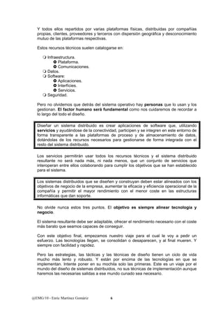 Y todos ellos repartidos por varias plataformas físicas, distribuidas por compañías 
propias, clientes, proveedores y terceros con dispersión geográfica y desconocimiento 
mutuo de las plataformas respectivas. 
Estos recursos técnicos suelen catalogarse en: 
 Infraestructura. 
} Plataforma. 
} Comunicaciones. 
 Datos. 
 Software: 
} Aplicaciones. 
} Interfícies. 
} Servicios. 
 Seguridad. 
Pero no olvidemos que detrás del sistema operativo hay personas que lo usan y los 
gestionan. El factor humano será fundamental como nos cuidaremos de recordar a 
lo largo del todo el diseño. 
Diseñar un sistema distribuido es crear aplicaciones de software que, utilizando 
servicios y ayudándose de la conectividad, participen y se integren en este entorno de 
forma transparente a las plataformas de proceso y de almacenamiento de datos, 
dotándolas de los recursos necesarios para gestionarse de forma integrada con el 
resto del sistema distribuido. 
Los servicios permitirán usar todos los recursos técnicos y el sistema distribuido 
resultante no será nada más, ni nada menos, que un conjunto de servicios que 
interoperan entre ellos colaborando para cumplir los objetivos que se han establecido 
para el sistema. 
Los sistemas distribuidos que se diseñen y construyan deben estar alineados con los 
objetivos de negocio de la empresa, aumentar la eficacia y eficiencia operacional de la 
compañía y permitir el mayor rendimiento con el menor coste en las estructuras 
informáticas que dan soporte. 
No olvide nunca estos tres puntos. El objetivo es siempre alinear tecnología y 
negocio. 
El sistema resultante debe ser adaptable, ofrecer el rendimiento necesario con el coste 
más barato que seamos capaces de conseguir. 
Con este objetivo final, empezamos nuestro viaje para el cual le voy a pedir un 
esfuerzo. Las tecnologías llegan, se consolidan o desaparecen, y al final mueren. Y 
siempre con facilidad y rapidez. 
Pero las estrategias, las tácticas y las técnicas de diseño tienen un ciclo de vida 
mucho más lento y robusto. Y están por encima de las tecnologías en que se 
implementan. Intente poner en su mochila solo las primeras. Este es un viaje por el 
mundo del diseño de sistemas distribuidos, no sus técnicas de implementación aunque 
haremos las necesarias salidas a ese mundo cunado sea necesario. 
@EMG/10 - Enric Martínez Gomàriz 6 
 