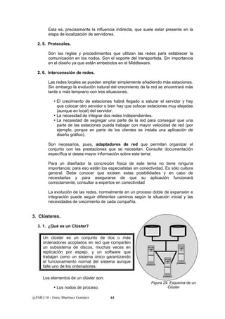 Esta es, precisamente la influencia indirecta, que suele estar presente en la 
etapa de localización de servidores. 
2. 5. Protocolos. 
Son las reglas y procedimientos que utilizan las redes para establecer la 
comunicación en los nodos. Son el soporte del transportista. Sin importancia 
en el diseño ya que están embebidos en el Middleware. 
2. 6. Interconexión de redes. 
Las redes locales se pueden ampliar simplemente añadiendo más estaciones. 
Sin embargo la evolución natural del crecimiento de la red se encontrará más 
tarde o más temprano con tres situaciones. 
y El crecimiento de estaciones habrá llegado a saturar el servidor y hay 
que colocar otro servidor o bien hay que colocar estaciones muy alejadas 
(aunque en local) del servidor. 
y La necesidad de integrar dos redes independientes. 
y La necesidad de segregar una parte de la red para conseguir que una 
parte de las estaciones pueda trabajar con mayor velocidad de red (por 
ejemplo, porque en parte de los clientes se instala una aplicación de 
diseño gráfico). 
Son necesarios, pues, adaptadores de red que permitan organizar el 
conjunto con las prestaciones que se necesitan. Consulte documentación 
específica si desea mayor información sobre este tema: 
Para un diseñador la concreción física de este tema no tiene ninguna 
importancia; para eso están los especialistas en conectividad. Es sólo cultura 
general. Debe conocer que existen estas posibilidades y en caso de 
necesitarlas y para asegurarse de que su aplicación funcionará 
correctamente, consultar a expertos en conectividad 
La evolución de las redes, normalmente en un proceso doble de expansión e 
integración puede seguir diferentes caminos según la situación inicial y las 
necesidades de crecimiento de cada compañía. 
3. Clústeres. 
3. 1. ¿Qué es un Clúster? 
Un clúster es un conjunto de dos o más 
ordenadores acoplados en red que comparten 
un subsistema de discos, muchas veces en 
replicación por espejo, y un software que 
trabajan como un sistema único garantizando 
el funcionamiento normal del sistema aunque 
falle uno de los ordenadores. 
Los elementos de un clúster son: 
y Los nodos de proceso. 
@EMG/10 - Enric Martínez Gomàriz 61 
Figura 29. Esquema de un 
Clúster 
 