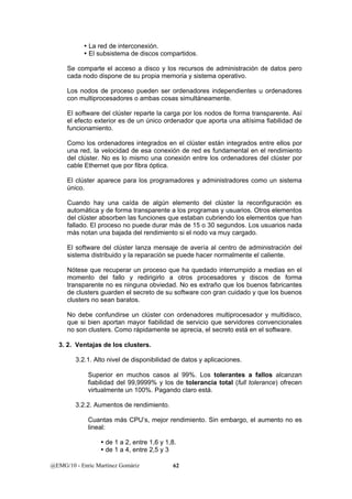 y La red de interconexión. 
y El subsistema de discos compartidos. 
Se comparte el acceso a disco y los recursos de administración de datos pero 
cada nodo dispone de su propia memoria y sistema operativo. 
Los nodos de proceso pueden ser ordenadores independientes u ordenadores 
con multiprocesadores o ambas cosas simultáneamente. 
El software del clúster reparte la carga por los nodos de forma transparente. Así 
el efecto exterior es de un único ordenador que aporta una altísima fiabilidad de 
funcionamiento. 
Como los ordenadores integrados en el clúster están integrados entre ellos por 
una red, la velocidad de esa conexión de red es fundamental en el rendimiento 
del clúster. No es lo mismo una conexión entre los ordenadores del clúster por 
cable Ethernet que por fibra óptica. 
El clúster aparece para los programadores y administradores como un sistema 
único. 
Cuando hay una caída de algún elemento del clúster la reconfiguración es 
automática y de forma transparente a los programas y usuarios. Otros elementos 
del clúster absorben las funciones que estaban cubriendo los elementos que han 
fallado. El proceso no puede durar más de 15 o 30 segundos. Los usuarios nada 
más notan una bajada del rendimiento si el nodo va muy cargado. 
El software del clúster lanza mensaje de avería al centro de administración del 
sistema distribuido y la reparación se puede hacer normalmente el caliente. 
Nótese que recuperar un proceso que ha quedado interrumpido a medias en el 
momento del fallo y redirigirlo a otros procesadores y discos de forma 
transparente no es ninguna obviedad. No es extraño que los buenos fabricantes 
de clusters guarden el secreto de su software con gran cuidado y que los buenos 
clusters no sean baratos. 
No debe confundirse un clúster con ordenadores multiprocesador y multidisco, 
que si bien aportan mayor fiabilidad de servicio que servidores convencionales 
no son clusters. Como rápidamente se aprecia, el secreto está en el software. 
3. 2. Ventajas de los clusters. 
3.2.1. Alto nivel de disponibilidad de datos y aplicaciones. 
Superior en muchos casos al 99%. Los tolerantes a fallos alcanzan 
fiabilidad del 99,9999% y los de tolerancia total (full tolerance) ofrecen 
virtualmente un 100%. Pagando claro está. 
3.2.2. Aumentos de rendimiento. 
Cuantas más CPU’s, mejor rendimiento. Sin embargo, el aumento no es 
lineal: 
y de 1 a 2, entre 1,6 y 1,8. 
y de 1 a 4, entre 2,5 y 3 
@EMG/10 - Enric Martínez Gomàriz 62 
 
