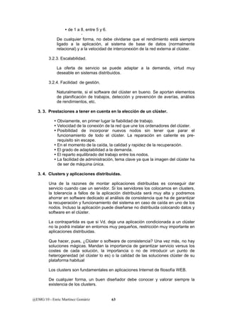 y de 1 a 8, entre 5 y 6. 
x 
De cualquier forma, no debe olvidarse que el rendimiento está siempre 
ligado a la aplicación, al sistema de base de datos (normalmente 
relacional) y a la velocidad de interconexión de la red externa al clúster. 
3.2.3. Escalabilidad. 
La oferta de servicio se puede adaptar a la demanda, virtud muy 
deseable en sistemas distribuidos. 
3.2.4. Facilidad de gestión. 
Naturalmente, si el software del clúster en bueno. Se aportan elementos 
de planificación de trabajos, detección y prevención de averías, análisis 
de rendimientos, etc. 
3. 3. Prestaciones a tener en cuenta en la elección de un clúster. 
y Obviamente, en primer lugar la fiabilidad de trabajo. 
y Velocidad de la conexión de la red que une los ordenadores del clúster. 
y Posibilidad de incorporar nuevos nodos sin tener que parar el 
funcionamiento de todo el clúster. La reparación en caliente es pre-requisito 
sin escape. 
y En el momento de la caída, la calidad y rapidez de la recuperación. 
y El grado de adaptabilidad a la demanda. 
y El reparto equilibrado del trabajo entre los nodos. 
y La facilidad de administración, tema clave ya que la imagen del clúster ha 
de ser de máquina única. 
3. 4. Clusters y aplicaciones distribuidas. 
Una de la razones de montar aplicaciones distribuidas es conseguir dar 
servicio cuando cae un servidor. Si los servidores los colocamos en clusters, 
la tolerancia a fallos de la aplicación distribuida será muy alta y podremos 
ahorrar en software dedicado al análisis de consistencia que ha de garantizar 
la recuperación y funcionamiento del sistema en caso de caída en uno de los 
nodos. Incluso la aplicación puede diseñarse no distribuida colocando datos y 
software en el clúster. 
La contrapartida es que si Vd. deja una aplicación condicionada a un clúster 
no la podrá instalar en entornos muy pequeños, restricción muy importante en 
aplicaciones distribuidas. 
Que hacer, pues, ¿Clúster o software de consistencia? Una vez más, no hay 
soluciones mágicas. Mandan la importancia de garantizar servicio versus los 
costes de cada solución, la importancia o no de introducir un punto de 
heterogeneidad (el clúster lo es) o la calidad de las soluciones clúster de su 
plataforma habitual 
Los clusters son fundamentales en aplicaciones Internet de filosofía WEB. 
De cualquier forma, un buen diseñador debe conocer y valorar siempre la 
existencia de los clusters. 
@EMG/10 - Enric Martínez Gomàriz 63 
 