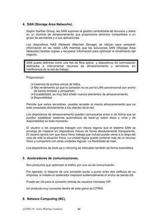 4. SAN (Storage Area Networks). 
Según Garther Group, las SAN suponen la gestión centralizada de recursos y datos 
en un dominio de almacenamiento que proporciona servicios compartidos a un 
grupo de servidores y a sus aplicaciones. 
Los dispositivos NAS (Network Attached Storage) se utilizan para compartir 
información en las redes LAN mientras que las soluciones SAN (Storage Area 
Networks) facilitan copias y recuperar información para optimizar el rendimiento del 
negocio. 
SAN puede definirse como una red de fibra óptica y dispositivos de conmutación 
dedicados a interconectar recursos de almacenamiento y servidores sin 
interferencia de la red de trabajo. 
Proporcionan: 
 Carencia de puntos únicos de fallos. 
 Alto rendimiento ya que la conexión no es por la LAN convencional con ancho 
de bando limitado y compartido. 
 Escalabilidad, es muy fácil añadir nuevos elementos de almacenamiento. 
 Disponibilidad. 
Permite que varios servidores puedan acceder al mismo almacenamiento que no 
está conectado directamente a los clientes de la red. 
Los dispositivos de almacenamiento pueden comunicarse entre si de forma que se 
pueden establecer sistemas automáticos de back-up sobre disco y cinta y de 
disponibilidad en todo momento. 
El usuario o los programas trabajan con discos lógicos que el sistema SAN se 
encarga de maperar en dispositivos físicos de forma absolutamente transparente. 
El usuario ignora con que disco físico trabaja que incluso puede variar a lo largo del 
ciclo de vida la situación física. La unidad lógica puede contener más de un recurso 
físico y compartirlo con otras unidades lógicas- La flexibilidad es total. 
Los dispositivos de back-up o mirroring se intercalan también de forma automática 
5. Aceleradores de comunicaciones. 
Son productos que optimizan el tráfico por una vía de comunicación. 
Por ejemplo, si dispone de una conexión punto a punto entre dos edificios de su 
empresa, si instala un acelerador mejorará sustancialmente el ancho de banda útil. 
Puede ser útil para la conexión remota de usuarios nómadas VIP. 
Un producto muy conocido dentro de esta gama es CITRIX. 
6. Netware Computing (NC). 
@EMG/10 - Enric Martínez Gomàriz 64 
 