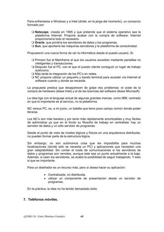 Para enfrentarse a Windows y a Intel (dintel, en la jerga del momento), un consorcio 
formado por: 
 Netscape, creada en 1995 y que pretende que el sistema operativo sea la 
plataforma Internet. Propone acabar con la compra de software: Internet 
proporcionaría todo el necesario. 
 Oracle, que pondría los servidores de datos y los programas. 
 Sun, que aportaría las máquinas servidoras y la plataforma de conectividad. 
Propusieron una nueva forma de ver la informática desde el puesto usuario. Si: 
 Primero fue el Mainframe al que los usuarios accedían mediante pantallas no 
inteligentes y transacciones. 
 Después fue el PC, con el que el puesto cliente consiguió un lugar de trabajo 
autónomo. 
 Más tarde la integración de los PC’s en redes. 
 NC propone utilizar un pequeño y barato terminal para acceder vía Internet al 
software cuando y donde se necesite. 
La propuesta predica que desaparecen de golpe dos problemas: el coste de la 
compra de hardware (léase Intel) y el de las licencias del software (léase Microsoft). 
La idea liga con el lenguaje actual de algunas grandes marcas, como IBM, centrado 
en que lo importante es el servicio, no la plataforma. 
NC versus PC, es, a mi juicio, un batalla que tiene poco campo común donde poder 
librarse. 
Los NC’s son más baratos y por tanto más rápidamente amortizables y muy fáciles 
de administrar ya que en el fondo su filosofía de trabajo en centralista: hay un 
servidor de datos y un sólo servidor de programas. 
Desde el punto de vista de niveles lógicos y físicos en una arquitectura distribuida, 
no pueden formar parte de la estructura lógica. 
Sin embargo, no son autónomos cosa que les imposibilita para muchas 
localizaciones (donde sólo se necesita un PC) y aplicaciones que necesitan una 
gran adaptabilidad. Sin contar el coste de comunicaciones si los servidores de 
datos y programas son remotos, aunque este sea un punto actualmente a la baja. 
Además, si caen los servidores, se acabó la posibilidad de seguir trabajando. Y esto 
si que es importante. 
Para un diseñador es un recurso más, pero si desea hacer su aplicación: 
• Centralizada, no distribuida. 
• utilizar un componente de presentación desde un servidor de 
programas. 
En la práctica, la idea no ha tenido demasiado éxito. 
7. Teléfonos móviles. 
@EMG/10 - Enric Martínez Gomàriz 65 
 