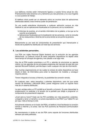 Los teléfonos móviles están íntimamente ligados a nuestra forma actual de vida. 
Prácticamente todos tenemos uno y llamamos ya a las personas y no a sus hogares 
o a sus puestos de trabajo. 
El teléfono móvil puede ser un elemento activo en muchos tipos de aplicaciones 
distribuidas debido a ese inmenso poder de penetración. 
Su uso puede extenderse obviamente a cualquier aplicación aunque es más 
habitual su uso en aplicaciones focalizadas en la persona y en su localización: 
 Informes de eventos, en el sentido informático de la palabra, a los que se ha 
suscrito es propietario. 
 Aplicaciones focalizadas por la localización de las personas, como la consulta 
de los restaurantes o librerías de la zona donde se encuentra la persona. 
 Etc. 
Básicamente su uso será de componentes de presentación que interactuarán a 
través de la plataforma distribuida con todo tipo de servicios. 
8. Los asistentes personales. 
Los PDA (en inglés Personal Digital Assitant) son la evolución de las agendas 
electrónicas. La potencia actual de estos pequeños dispositivos ha dejado atrás 
hace tiempo el concepto de agenda y han pasado a ser algo más. 
Hoy día el PDA puede conectarse a un PC y, además de sincronizar su agenda 
interior con las agendas de los principales programas del mercado de este tipo (por 
ejemplo Microsoft Outlook), permite bajar o subir cualquier otro tipo de información. 
Hay muchas organizaciones en las cuales la compra de estos dispositivos se hace 
desde el Dpto. de Informática para evitar la dispersión de modelos y conseguir 
mejores precios. 
Tienen integrado el acceso a Internet y la posibilidad de conexión remota. 
En cualquier caso, estos pequeños y potentes dispositivos, para los que existe 
versión de Windows y Microsoft Office, puede integrarse como un soporte físico 
más de un sistema distribuido. 
La gran ventaja sobre un PC portátil es el tamaño y el precio. Su gran desventaja la 
programación no estándar y el tamaño de la pantalla que obliga a programar un 
componente de presentación especial. 
¿Cuál será su futuro? Cada vez los PC's portátiles son más pequeños y potentes. 
¿Llegarán a tener un tamaño y un precio equivalente a los PDA? Los Tablet PC van 
por aquí. Sólo el tiempo lo dirá. 
Actualmente estamos en la fusión del PDA y el teléfono móvil facilitando la conexión 
remota a Internet y al correo. Son los PCA acrónimo de Personal Communication 
Asintant). 
No menosprecie ni olvide el uso de PDA como soporte de funciones distribuidas 
siempre que esté justificado. 
@EMG/10 - Enric Martínez Gomàriz 66 
 