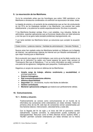 9. La resurrección de los Mainframe. 
Ya le he comentado antes que los futurólogos que sobre 1990 asimilaron a los 
Mainframe a dinosaurios condenados a la extinción se equivocaron de todas, todas. 
La bajada de precios y el aumento de las prestaciones que se han ido produciendo 
en los PC’s se ha trasladado también a los Mainframe. Los precios han caído 
drásticamente y la potencia ha subido espectacularmente. Era iluso no preverlo. 
Y los Mainframe llevaban ventaja. Eran y son estables, muy robustos, fáciles de 
administrar, soportan aplicaciones que ya funcionan desde años con total solvencia 
y con las que no se gana nada (excepto problemas) reprogramando, etc. 
Y por tanto también los Mainframe tienen ya soluciones que cumplen la ecuación 
mágica: 
Coste mínimo + potencia máxima + facilidad de administración = Servidor Perfecto 
Nuevos aires han soplado sobre los Mainframe también en Software con la llegada 
de Internet. Las aplicaciones clásicas de Internet son por filosofía centralizadas. ¡Y 
que mejor housing que un Mainframe! 
De la evolución (por seguir el símil biológico, que como ya se ha dado cuenta no es 
santo de mi devoción) ha salido una nueva especie de saurio más cercano al 
Tiranosaurio Rex que al Diplodocus. Y en su nicho informático se están comiendo 
una parte de los agresivos, inteligentes pero pequeños, Viceloraptores PC’s. 
Hagamos un acopio de razones en defensa de los Mainframes: 
• Amplía carga de trabajo. altísimo rendimiento y escalabilidad, el 
principal argumento. 
• Entorno homogéneo. 
• Rati inversión/prestaciones altísimo. 
• Altísima disponibilidad. 
• Seguridad: son, obviamente, mucho más fáciles de defender. 
• Gestión centralizada. 
• Mantener aplicaciones antiguas que todavía son perfectamente válidas. 
10. Comunicaciones. 
10. 1. Ámbito y situación. 
Tradicionalmente se conoce como comunicaciones en el mundo de la 
informática las conexiones entre ordenadores y/o redes remotas. Hasta los 
primeros años de los 90, este tipo de conexiones venían caracterizadas por 
tres factores básicos: interconexión, velocidad lenta y coste alto. 
Con la llegada del fin de siglo y el inicio del XXI el panorama cambió 
radicalmente. Cuando conviene, la interconexión puede sustituirse por 
interoperatividad. Recursos como el RAS (Remote Acces System) ADSL y 
TELNET permiten conectar ordenadores y/o redes remotas con la misma 
@EMG/10 - Enric Martínez Gomàriz 67 
 