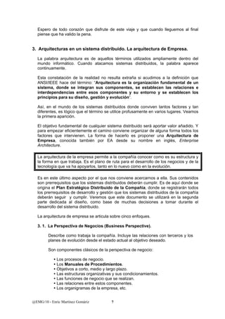 Espero de todo corazón que disfrute de este viaje y que cuando lleguemos al final 
piense que ha valido la pena. 
3. Arquitecturas en un sistema distribuido. La arquitectura de Empresa. 
La palabra arquitectura es de aquellos términos utilizados ampliamente dentro del 
mundo informático. Cuando atacamos sistemas distribuidos, la palabra aparece 
continuamente. 
Esta constatación de la realidad no resulta extraña si acudimos a la definición que 
ANSI/IEEE hace del término: “Arquitectura es la organización fundamental de un 
sistema, donde se integran sus componentes, se establecen las relaciones e 
interdependencias entre esos componentes y su entorno y se establecen los 
principios para su diseño, gestión y evolución”. 
Así, en el mundo de los sistemas distribuidos donde conviven tantos factores y tan 
diferentes, es lógico que el término se utilice profusamente en varios lugares. Veamos 
la primera aparición. 
El objetivo fundamental de cualquier sistema distribuido será aportar valor añadido. Y 
para empezar eficientemente el camino conviene organizar de alguna forma todos los 
factores que intervienen. La forma de hacerlo es proponer una Arquitectura de 
Empresa, conocida también por EA desde su nombre en inglés, Enterprise 
Architecture. 
La arquitectura de la empresa permite a la compañía conocer como es su estructura y 
la forma en que trabaja. Es el plano de ruta para el desarrollo de los negocios y de la 
tecnología que va ha apoyarlos, tanto en lo nuevo como en la evolución. 
Es en este último aspecto por el que nos conviene acercarnos a ella. Sus contenidos 
son prerrequisitos que los sistemas distribuidos deberán cumplir. Es de aquí donde se 
origina el Plan Estratégico Distribuido de la Compañía, donde se registrarán todos 
los prerrequisitos de desarrollo y gestión que los sistemas distribuidos de la compañía 
deberán seguir y cumplir. Veremos que este documento se utilizará en la segunda 
parte dedicada al diseño, como base de muchas decisiones a tomar durante el 
desarrollo del sistema distribuido. 
La arquitectura de empresa se articula sobre cinco enfoques. 
3. 1. La Perspectiva de Negocios (Business Perspective). 
Describe como trabaja la compañía. Incluye las relaciones con terceros y los 
planes de evolución desde el estado actual al objetivo deseado. 
Son componentes clásicos de la perspectiva de negocio: 
y Los procesos de negocio. 
y Los Manuales de Procedimientos. 
y Objetivos a corto, medio y largo plazo. 
y Las estructuras organizativas y sus condicionamientos. 
y Las funciones de negocio que se realizan. 
y Las relaciones entre estos componentes. 
y Los organigramas de la empresa, etc. 
@EMG/10 - Enric Martínez Gomàriz 7 
 