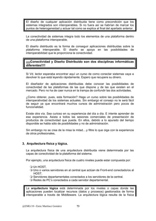 El diseño de cualquier aplicación distribuida tiene como precondición que los 
sistemas integrados son interoperables. Si no fuera así se habrían de marcar los 
puntos de heterogeneidad y actuar tal como se explica al final del apartado anterior. 
La conectividad de sistemas integra todo los elementos de una plataforma dentro 
de una plataforma interoperable. 
El diseño distribuido es la forma de conseguir aplicaciones distribuidas sobre la 
plataforma interoperable. El diseño se apoya en las posibilidades de 
interoperabilidad que le proporciona la conectividad. 
¡¡¡¡Conectividad y Diseño Distribuido son dos disciplinas informáticas 
diferentes!!!! 
Si Vd. lector esperaba encontrar aquí un curso de como conectar sistemas vaya a 
devolver lo que está leyendo rápidamente. Espero que recupere su dinero. 
El diseñador de aplicaciones distribuidas debe conocer las posibilidades de 
conectividad de las plataformas de las que dispone y de las que existen en el 
mercado. Pero no ha de caer nunca en la trampa de confundir las dos actividades. 
¿Como obtener, pues, esta formación? Haga un curso sobre las posibilidades de 
interoperatividad de los sistemas actuales. Sin embargo el consejo no le será fácil 
de seguir ya que encontrará muchos cursos de administración pero pocos de 
funcionalidad. 
Existe otra vía. Sea curioso en su experiencia del día a día. E intente aprender de 
esa experiencia. Asista a todos las sesiones comerciales de presentación de 
productos de conectividad que pueda. En ellos, debido a lo apurado del tiempo 
disponible se habla sólo de posibilidades y no de administración. 
Sin embargo no se crea de la misa la mitad....y filtre lo que oiga con la experiencia 
de otros profesionales, 
3. Arquitectura física y lógica. 
La arquitectura física de una arquitectura distribuida viene determinada por las 
capas de conectividad de la plataforma del sistema. 
Por ejemplo, una arquitectura física de cuatro niveles puede estar compuesta por: 
 Un HOST. 
 Uno o varios servidores en al central que actúan de Front-end conectado/os al 
HOST. 
 Servidores departamentales conectados a los servidores de la central. 
 Redes de PC’s conectados a cada servidor departamental. 
La arquitectura lógica está determinada por los niveles o capas donde las 
aplicaciones pueden localizar recursos (datos y procesos) gestionados de forma 
interoperable a través de Middleware. La arquitectura lógica resulta de la física 
@EMG/10 - Enric Martínez Gomàriz 73 
 