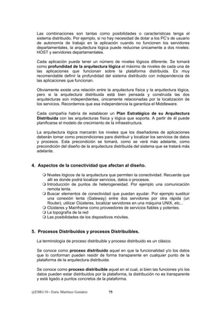 Las combinaciones son tantas como posibilidades o características tenga el 
sistema distribuido. Por ejemplo, si no hay necesidad de dotar a los PC’s de usuario 
de autonomía de trabajo en la aplicación cuando no funcionen los servidores 
departamentales, la arquitectura lógica puede reducirse únicamente a dos niveles: 
HOST y servidores departamentales. 
Cada aplicación puede tener un número de niveles lógicos diferente. Se tomará 
como profundidad de la arquitectura lógica el máximo de niveles de cada una de 
las aplicaciones que funcionan sobre la plataforma distribuida. Es muy 
recomendable definir la profundidad del sistema distribuido con independencia de 
las aplicaciones que funcionan. 
Obviamente existe una relación entre la arquitectura física y la arquitectura lógica, 
pero si la arquitectura distribuida está bien pensada y construida las dos 
arquitecturas son independientes, únicamente relacionadas por la localización de 
los servicios. Recordemos que esa independencia la garantiza el Middleware. 
Cada compañía habría de establecer un Plan Estratégico de su Arquitectura 
Distribuida con las arquitecturas física y lógica que soporta. A partir de él puede 
planificarse el modelo de crecimiento de la infraestructura. 
La arquitectura lógica marcarán los niveles que los diseñadores de aplicaciones 
deberán tomar como precondiciones para distribuir y localizar los servicios de datos 
y procesos. Esta precondición se tomará, como se verá más adelante, como 
precondición del diseño de la arquitectura distribuida del sistema que se tratará más 
adelante. 
4. Aspectos de la conectividad que afectan al diseño. 
 Niveles lógicos de la arquitectura que permiten la conectividad. Recuerde que 
allí es donde podrá localizar servicios, datos o procesos. 
 Introducción de puntos de heterogeneidad. Por ejemplo una comunicación 
remota lenta. 
 Buscar elementos de conectividad que puedan ayudar. Por ejemplo sustituir 
una conexión lenta (Gateway) entre dos servidores por otra rápida (un 
Router), utilizar Clústeres, localizar servidores en una máquina UNIX, etc... 
 Clústeres y Mainframe como proveedores de servicios fiables y potentes. 
 La topografía de la red 
 Las posibilidades de los dispositivos móviles. 
5. Procesos Distribuidos y procesos Distribuibles. 
La terminología de proceso distribuible y proceso distribuido es un clásico. 
Se conoce como proceso distribuido aquel en que la funcionalidad y/o los datos 
que lo conforman pueden residir de forma transparente en cualquier punto de la 
plataforma de la arquitectura distribuida. 
Se conoce como proceso distribuible aquel en el cual, si bien las funciones y/o los 
datos pueden estar distribuidos por la plataforma, la distribución no es transparente 
y está ligado a puntos concretos de la plataforma. 
@EMG/10 - Enric Martínez Gomàriz 75 
 