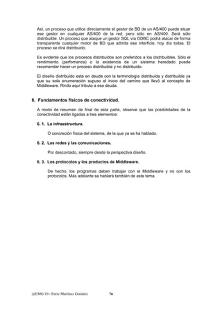 Así, un proceso que utilice directamente el gestor de BD de un AS/400 puede situar 
ese gestor en cualquier AS/400 de la red, pero sólo en AS/400. Será sólo 
distribuible. Un proceso que ataque un gestor SQL vía ODBC podrá atacar de forma 
transparente cualquier motor de BD que admita ese interfície, hoy día todas. El 
proceso se dirá distribuido. 
Es evidente que los procesos distribuidos son preferidos a los distribuibles. Sólo el 
rendimiento (perfomance) o la existencia de un sistema heredado puede 
recomendar hacer un proceso distribuible y no distribuido. 
El diseño distribuido está en deuda con la terminología distribuida y distribuible ya 
que su sola enumeración supuso el inicio del camino que llevó al concepto de 
Middleware. Rindo aquí tributo a esa deuda. 
6. Fundamentos físicos de conectividad. 
A modo de resumen de final de esta parte, observe que las posibilidades de la 
conectividad están ligadas a tres elementos: 
6. 1. La infraestructura. 
O concreción física del sistema, de la que ya se ha hablado. 
6. 2. Las redes y las comunicaciones. 
Por descontado, siempre desde la perspectiva diseño. 
6. 3. Los protocolos y los productos de Middleware. 
De hecho, los programas deben trabajar con el Middleware y no con los 
protocolos. Más adelante se hablará también de este tema. 
@EMG/10 - Enric Martínez Gomàriz 76 
 