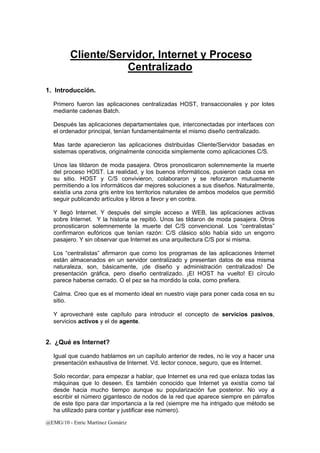 Cliente/Servidor, Internet y Proceso 
@EMG/10 - Enric Martínez Gomàriz 
Centralizado 
1. Introducción. 
Primero fueron las aplicaciones centralizadas HOST, transaccionales y por lotes 
mediante cadenas Batch. 
Después las aplicaciones departamentales que, interconectadas por interfaces con 
el ordenador principal, tenían fundamentalmente el mismo diseño centralizado. 
Mas tarde aparecieron las aplicaciones distribuidas Cliente/Servidor basadas en 
sistemas operativos, originalmente conocida simplemente como aplicaciones C/S. 
Unos las tildaron de moda pasajera. Otros pronosticaron solemnemente la muerte 
del proceso HOST. La realidad, y los buenos informáticos, pusieron cada cosa en 
su sitio. HOST y C/S convivieron, colaboraron y se reforzaron mutuamente 
permitiendo a los informáticos dar mejores soluciones a sus diseños. Naturalmente, 
existía una zona gris entre los territorios naturales de ambos modelos que permitió 
seguir publicando artículos y libros a favor y en contra. 
Y llegó Internet. Y después del simple acceso a WEB, las aplicaciones activas 
sobre Internet. Y la historia se repitió. Unos las tildaron de moda pasajera. Otros 
pronosticaron solemnemente la muerte del C/S convencional. Los “centralistas” 
confirmaron eufóricos que tenían razón: C/S clásico sólo había sido un engorro 
pasajero. Y sin observar que Internet es una arquitectura C/S por si misma. 
Los “centralistas” afirmaron que como los programas de las aplicaciones Internet 
están almacenados en un servidor centralizado y presentan datos de esa misma 
naturaleza, son, básicamente, ¡de diseño y administración centralizados! De 
presentación gráfica, pero diseño centralizado. ¡El HOST ha vuelto! El círculo 
parece haberse cerrado. O el pez se ha mordido la cola, como prefiera. 
Calma. Creo que es el momento ideal en nuestro viaje para poner cada cosa en su 
sitio. 
Y aprovecharé este capítulo para introducir el concepto de servicios pasivos, 
servicios activos y el de agente. 
2. ¿Qué es Internet? 
Igual que cuando hablamos en un capítulo anterior de redes, no le voy a hacer una 
presentación exhaustiva de Internet. Vd. lector conoce, seguro, que es Internet. 
Solo recordar, para empezar a hablar, que Internet es una red que enlaza todas las 
máquinas que lo deseen. Es también conocido que Internet ya existía como tal 
desde hacia mucho tiempo aunque su popularización fue posterior. No voy a 
escribir el número gigantesco de nodos de la red que aparece siempre en párrafos 
de este tipo para dar importancia a la red (siempre me ha intrigado que método se 
ha utilizado para contar y justificar ese número). 
 