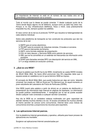 La importancia de Internet no está en el número de sus nodos sino en la 
generalidad y estandarización de la conexión. 
Todo el mundo que lo desee se puede conectar. Y desde cualquier punto de la 
Tierra donde llegue alguna vía de telefonía, aunque como ya sabe hay otras vías. 
Porque si no hay infraestructura telefónica, física o móvil, cosa prácticamente 
imposible hoy día, siempre quedan los satélites. 
El nexo común de la red es el protocolo TCP/IP que resuelve la heterogeneidad de 
cada sistema individual. 
Sobre esta plataforma de transporte se han construido los protocolos que dan los 
servicios de la red: 
 SMTP para el correo electrónico. 
 TELNET para la conexión de máquinas remotas. O locales si conviene. 
 FTP para el intercambio de ficheros. 
 HMTL como formato estándar de presentación. 
 CGI, en claro desuso, y Servicios WEB como petición de servicios. 
 XML que se ha convertido en un estándar de intercambio de información entre 
procesos. 
 SOAP para llamadas remotas RPC con descripción del servicio en XML. 
 Y un largo etcétera en evolución continúa. 
3. ¿Qué es una WEB? 
Aunque la palabra que triunfó fue la de WEB, inicialmente se usaba WWW iniciales 
de World Wide Web. Se hacía difícil pronunciar tres W’s seguidas (letra que ni 
siquiera existe en castellano) con lo que el término WEB se impuso. 
El concepto de World Wide Web, que puede traducirse por algo así como telaraña 
universal, fue creado en 1990 en Suiza por Tim Berners-Lee, en aquel momento un 
joven estudiante del Laboratorio de Física de Partículas (CERN). 
Una WEB (usaré esta palabra a partir de ahora) es un sistema de distribución y 
presentación de información bajo Internet en páginas de hipertexto. La información 
se puede publicar instantáneamente. Y navegando por la red se puede acceder 
desde cualquier nodo conectado a cualquier servidor conectado. 
Hoy día la WEB es un verdadero sistema multimedia con gran capacidad de 
atender clientes muchos clientes a la vez. El acceso simultáneo de muchos clientes 
al mismo servidor se conoce como concurrencia. Internet tiene unos índices de 
concurrencia enormes y proporciona los recursos para soportarlo. 
4. Las aplicaciones Internet pasivas. 
Con la plataforma Internet generalizada y operativa, utilizarla para hacer proceso de 
aplicaciones era inevitable. 
Surgieron así aplicaciones Internet caracterizadas por: 
@EMG/10 - Enric Martínez Gomàriz 
 