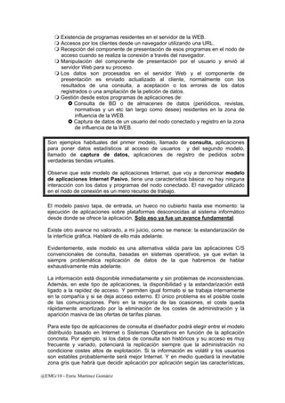  Existencia de programas residentes en el servidor de la WEB. 
 Accesos por los clientes desde un navegador utilizando una URL. 
 Recepción del componente de presentación de esos programas en el nodo de 
acceso cuando se realiza la conexión a través del navegador. 
 Manipulación del componente de presentación por el usuario y envió al 
servidor Web para su proceso. 
 Los datos son procesados en el servidor Web y el componente de 
presentación es enviado actualizado al cliente, normalmente con los 
resultados de una consulta, a aceptación o los errores de los datos 
registrados o una ampliación de la petición de datos. 
 Gestión desde estos programas de aplicaciones de: 
} Consulta de BD o de almacenes de datos (periódicos, revistas, 
normativas y un etc tan largo como desee) residentes en la zona de 
influencia de la WEB. 
} Captura de datos de un usuario del nodo conectado y registro en la zona 
de influencia de la WEB. 
Son ejemplos habituales del primer modelo, llamado de consulta, aplicaciones 
para poner datos estadísticos al acceso de usuarios y del segundo modelo, 
llamado de captura de datos, aplicaciones de registro de pedidos sobre 
verdaderas tiendas virtuales. 
Observe que este modelo de aplicaciones Internet, que voy a denominar modelo 
de aplicaciones Internet Pasivo, tiene una característica básica: no hay ninguna 
interacción con los datos y programas del nodo conectado. El navegador utilizado 
en el nodo de conexión es un mero recurso de trabajo. 
El modelo pasivo tapa, de entrada, un hueco no cubierto hasta ese momento: la 
ejecución de aplicaciones sobre plataformas desconocidas al sistema informático 
desde donde se ofrece la aplicación. Solo eso ya fue un avance fundamental. 
Existe otro avance no valorado, a mi juicio, como se merece: la estandarización de 
la interfície gráfica. Hablaré de ello más adelante. 
Evidentemente, este modelo es una alternativa válida para las aplicaciones C/S 
convencionales de consulta, basadas en sistemas operativos, ya que evitan la 
siempre problemática replicación de datos de la que habremos de hablar 
exhaustivamente más adelante. 
La información está disponible inmediatamente y sin problemas de inconsistencias. 
Además, en este tipo de aplicaciones, la disponibilidad y la estandarización está 
ligado a la rapidez de acceso. Y permiten igual formato si se trabaja internamente 
en la compañía y si se deja acceso externo. El único problema es el posible coste 
de las comunicaciones. Pero en la mayoría de las ocasiones, el coste queda 
rápidamente amortizado por la eliminación de los costes de administración y la 
aparición masiva de las ofertas de tarifas planas. 
Para este tipo de aplicaciones de consulta el diseñador podrá elegir entre el modelo 
distribuido basado en Internet o Sistemas Operativos en función de la aplicación 
concreta. Por ejemplo, si los datos de consulta son históricos y su acceso es muy 
frecuente y variado, potenciará la replicación siempre que la administración no 
condicione costes altos de explotación. Si la información es volátil y los usuarios 
son estables probablemente será mejor Internet. Y en medio quedará la inevitable 
zona gris que habrá que decidir aplicación por aplicación según las características, 
@EMG/10 - Enric Martínez Gomàriz 
 