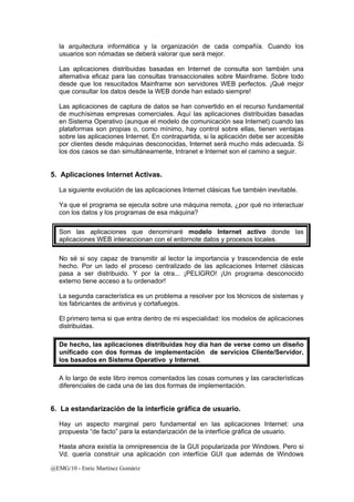 la arquitectura informática y la organización de cada compañía. Cuando los 
usuarios son nómadas se deberá valorar que será mejor. 
Las aplicaciones distribuidas basadas en Internet de consulta son también una 
alternativa eficaz para las consultas transaccionales sobre Mainframe. Sobre todo 
desde que los resucitados Mainframe son servidores WEB perfectos. ¡Qué mejor 
que consultar los datos desde la WEB donde han estado siempre! 
Las aplicaciones de captura de datos se han convertido en el recurso fundamental 
de muchísimas empresas comerciales. Aquí las aplicaciones distribuidas basadas 
en Sistema Operativo (aunque el modelo de comunicación sea Internet) cuando las 
plataformas son propias o, como mínimo, hay control sobre ellas, tienen ventajas 
sobre las aplicaciones Internet. En contrapartida, si la aplicación debe ser accesible 
por clientes desde máquinas desconocidas, Internet será mucho más adecuada. Si 
los dos casos se dan simultáneamente, Intranet e Internet son el camino a seguir. 
5. Aplicaciones Internet Activas. 
La siguiente evolución de las aplicaciones Internet clásicas fue también inevitable. 
Ya que el programa se ejecuta sobre una máquina remota, ¿por qué no interactuar 
con los datos y los programas de esa máquina? 
Son las aplicaciones que denominaré modelo Internet activo donde las 
aplicaciones WEB interaccionan con el entornote datos y procesos locales. 
No sé si soy capaz de transmitir al lector la importancia y trascendencia de este 
hecho. Por un lado el proceso centralizado de las aplicaciones Internet clásicas 
pasa a ser distribuido. Y por la otra... ¡PELIGRO! ¡Un programa desconocido 
externo tiene acceso a tu ordenador! 
La segunda característica es un problema a resolver por los técnicos de sistemas y 
los fabricantes de antivirus y cortafuegos. 
El primero tema si que entra dentro de mi especialidad: los modelos de aplicaciones 
distribuidas. 
De hecho, las aplicaciones distribuidas hoy día han de verse como un diseño 
unificado con dos formas de implementación de servicios Cliente/Servidor, 
los basados en Sistema Operativo y Internet. 
A lo largo de este libro iremos comentados las cosas comunes y las características 
diferenciales de cada una de las dos formas de implementación. 
6. La estandarización de la interfície gráfica de usuario. 
Hay un aspecto marginal pero fundamental en las aplicaciones Internet: una 
propuesta “de facto” para la estandarización de la interfície gráfica de usuario. 
Hasta ahora existía la omnipresencia de la GUI popularizada por Windows. Pero si 
Vd. quería construir una aplicación con interfície GUI que además de Windows 
@EMG/10 - Enric Martínez Gomàriz 
 