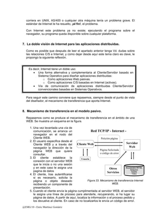 corriera en UNIX, AS/400 o cualquier otra máquina tenía un problema grave. El 
estándar de Internet le ha resuelto, ¡al fin!, el problema. 
Con Internet este problema ya no existe; ejecutando el programa sobre el 
navegador, su programa queda disponible sobre cualquier plataforma. 
7. La doble visión de Internet para las aplicaciones distribuidas. 
Como es posible que después de leer el apartado anterior tenga Vd. dudas sobre 
las relaciones C/S e Internet, y como dejar desde aquí este tema claro es clave, le 
propongo la siguiente reflexión. 
Para seguir este camino conviene que repasemos, siempre desde el punto de vista 
del diseñador, el mecanismo de transferencia que aporta Internet. 
8. Mecanismo de transferencia en el modelo pasivo. 
Repasemos como se produce el mecanismo de transferencia en el ámbito de una 
WEB. Se muestra un esquema en la figura. 
1. Una vez levantada una vía de 
comunicación, se arranca un 
navegador en el nodo del 
Cliente WEB. 
2. El usuario especifica desde el 
Cliente WEB y a través del 
navegador la dirección de la 
página WEB que quiere 
consultar. 
3. El cliente establece la 
conexión con el servidor WEB 
que le inicia o no una sesión 
y en este caso le asigna una 
pagina de datos 
4. El cliente, tras autentificarse 
si es necesario, solicita la 
página o objeto deseado 
recibiendo un componente de 
presentación. 
5. Cuando el cliente envía la página cumplimentada al servidor WEB, el servidor 
le asigna una línea de proceso para atenderle, recuperando, si ha lugar su 
página de datos. A partir de aquí, localiza la información o el proceso pedido y 
los devuelve al cliente. En caso de no localizarlos le envía un código de error. 
@EMG/10 - Enric Martínez Gomàriz 
Servidor 
Web 
Red TCP/IP - Internet - 
Cliente Web 
Usuario 
Petición página 
Página Solicitada 
o código de error 
Documentos HTML 
Imágenes 
Sonido 
Vídeo 
Otros 
Servicios 
Figura 33. Mecanismo de transferencia Internet 
WEB. 
Es decir, Internet tiene un doble uso: 
• Una forma alternativa y complementaria al Cliente/Servidor basado en 
Sistema Operativo para diseñar aplicaciones distribuidas: 
o Como aplicaciones Web pasivas. 
o Como aplicaciones C/S basadas en Internet (activas). 
• Vía de comunicación de aplicaciones distribuidas Cliente/Servidor 
convencionales basadas en Sistemas Operativos. 
 
