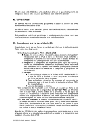 Observe que está utilizándose una arquitectura C/S con la que el componente de 
integración accede a los servicios que necesita para resolver la petición. 
10. Servicios WEB. 
Un Servicio WEB es un mecanismo que permite es acceso a servicios de forma 
transparente a la través de la red 
Ni más ni menos, y una vez más, que un verdadero mecanismo cliente/servidor 
implementado a través de Internet 
Este modelo de petición de servicios es lo suficientemente importante como para 
que le dediquemos una atención especial en el capítulo siguiente. 
11. Internet como una vía para el diseño C/S. 
Arquitecturas como las que hemos presentado permiten que la aplicación pueda 
hacer varias tipos de proceso: 
 Cliente suministrado por la WEB, o Cliente WEB 
} Directo. El componente de integración procesa directamente la petición 
interactuando con la WEB a través de Servicios WEB, saltando el 
componente de presentación. Observe que si no es a costa de hacer del 
componente una “gran aplicación” poca cosa puede hacerse. 
} Delegación. El componente de integración aporta lógica de negocio y 
obtiene por cliente/servidor los servicios, de proceso y datos, necesarios 
para completarla. En la segunda parte veremos que hay otras formas de 
arquitectura de servicios además de la delegación y que pueden ser 
utilizadas aquí 
} Pasarela. 
z El componente de integración se limita a recibir y validar la petición 
a que la WEB la traslade a otros programas, normalmente 
servicios, que son las que la procesan. 
z Estas aplicaciones devuelven la respuesta al componente de 
integración que es la que devuelve la aplicación al cliente WEB. 
Es el caso habitual. 
z La lógica de negocio es mínima. 
 El componente de integración es en realidad un servidor que llama a los 
componentes locales. Es la arquitectura de Servidor WEB. La diferencia 
entre Servidor WEB y Cliente radica en la presencia o no de lógica de 
negocio. El servidor WEB se establece como enlace con otros componentes 
internos que proporcionaran el servicio y se limita a preparar la respuesta 
para el navegador. No puede utilizarse directamente desde el navegador. 
 La Web solo suministra el servicio, normalmente como un Servicio WEB. El 
proveedor del Servicio WEB desconoce quien, como y donde se ha creado en 
cliente final. Se diferencia de los dos casos anteriores en que en la parte 
cliente puede haber un programa convencional, basado en sistema operativo, 
que obtiene el servicio a través de Internet. 
Los clientes WEB tienen dos partes, el componente de presentación que se envía 
al puesto cliente y se ejecuta bajo control del navegador y el componente que 
queda en el housing de la WEB. 
@EMG/10 - Enric Martínez Gomàriz 
 