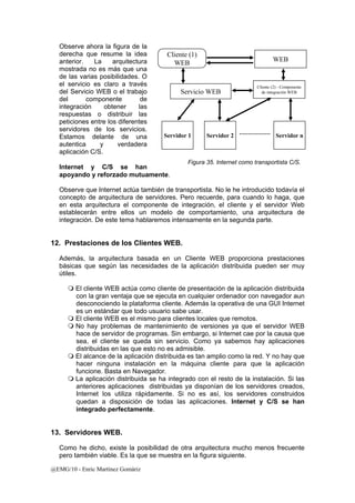 Observe ahora la figura de la 
derecha que resume la idea 
anterior. La arquitectura 
mostrada no es más que una 
de las varias posibilidades. O 
el servicio es claro a través 
Cliente (2) - Componente 
del Servicio WEB o el trabajo 
de integración WEB 
del componente de 
integración obtener las 
respuestas o distribuir las 
peticiones entre los diferentes 
servidores de los servicios. 
Estamos delante de una 
autentica y verdadera 
aplicación C/S. 
Internet y C/S se han 
apoyando y reforzado mutuamente. 
Observe que Internet actúa también de transportista. No le he introducido todavía el 
concepto de arquitectura de servidores. Pero recuerde, para cuando lo haga, que 
en esta arquitectura el componente de integración, el cliente y el servidor Web 
establecerán entre ellos un modelo de comportamiento, una arquitectura de 
integración. De este tema hablaremos intensamente en la segunda parte. 
12. Prestaciones de los Clientes WEB. 
Además, la arquitectura basada en un Cliente WEB proporciona prestaciones 
básicas que según las necesidades de la aplicación distribuida pueden ser muy 
útiles. 
 El cliente WEB actúa como cliente de presentación de la aplicación distribuida 
con la gran ventaja que se ejecuta en cualquier ordenador con navegador aun 
desconociendo la plataforma cliente. Además la operativa de una GUI Internet 
es un estándar que todo usuario sabe usar. 
 El cliente WEB es el mismo para clientes locales que remotos. 
 No hay problemas de mantenimiento de versiones ya que el servidor WEB 
hace de servidor de programas. Sin embargo, si Internet cae por la causa que 
sea, el cliente se queda sin servicio. Como ya sabemos hay aplicaciones 
distribuidas en las que esto no es admisible. 
 El alcance de la aplicación distribuida es tan amplio como la red. Y no hay que 
hacer ninguna instalación en la máquina cliente para que la aplicación 
funcione. Basta en Navegador. 
 La aplicación distribuida se ha integrado con el resto de la instalación. Si las 
anteriores aplicaciones distribuidas ya disponían de los servidores creados, 
Internet los utiliza rápidamente. Si no es así, los servidores construidos 
quedan a disposición de todas las aplicaciones. Internet y C/S se han 
integrado perfectamente. 
13. Servidores WEB. 
Como he dicho, existe la posibilidad de otra arquitectura mucho menos frecuente 
pero también viable. Es la que se muestra en la figura siguiente. 
@EMG/10 - Enric Martínez Gomàriz 
Cliente (1) 
WEB WEB 
Servicio WEB 
Servidor 1 Servidor 2 Servidor n 
Figura 35. Internet como transportista C/S. 
 