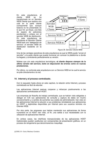 En esta arquitectura, el 
cliente WEB se ha 
transformado en un Servidor 
WEB Cliente que explora una 
cola en la parte cliente 
(componente que, aunque 
todavía no he presentado es 
WEB 
lo que Vd. ya intuye, una lista 
de espera de peticiones 
pendientes) y enlaza con el 
servidor WEB de distribución. 
En esta arquitectura de 
servidores el Servidor Cliente 
WEB hará una “delegación de 
servicio” al servidor WEB de 
distribuidor residente en la 
WEB. 
Una de las ventajas operativas de esta arquitectura es que la WEB puede “enviar el 
servidor” a la parte cliente que puede funcionar sin conocer la plataforma a donde 
ha llegado y controlando perfectamente su versión. 
Nótese que con esta arquitectura tecnológica, el cliente dispone siempre de la 
última versión del servicio, tanto en depuración de errores como en nuevas 
prestaciones. 
Por último, no confunda esta arquitectura con un Servicio WEB en la cual le servicio 
se pide directamente a la red. 
14. Internet y el proceso centralizado. 
Con lo expuesto hasta ahora en este capítulo, la relación entre Internet y proceso 
centralizado es fácil de abordar. 
Las aplicaciones Internet pasivas cooperan y refuerzan positivamente a las 
aplicaciones centralizadas en HOST. 
Las empresas de filosofía de trabajo centralizada, que se habían visto obligadas a 
delegar en C/S sus aplicaciones de consulta y captura de datos sin mucho 
convencimiento y a cambio de aumentar sus costes de administración, han visto en 
las aplicaciones Internet la solución a sus problemas reinstalando sus aplicaciones 
en HOST y dejándolas disponibles por Internet para sus usuarios remotos vía 
Clientes WEB. 
Por otra parte, las empresas que habían mantenido sus aplicaciones de forma 
numantina en el HOST han visto, al fin, una salida a sus necesidades con la 
utilización de aplicaciones Internet. 
En ambos casos, las interfícies transaccionales de las aplicaciones HOST 
tradicionales pueden sustituirse con componentes de presentación gráficos, en un 
proceso de reingeniería que denominaremos maquillaje. 
@EMG/10 - Enric Martínez Gomàriz 
Servidor WEB 
Servicio WEB 1 
Servidor 1 Servidor n 
Peticiones 
de 
Servicios 
Servidor 
WEB 
Cliente 
Programa 
Cliente 
Servicio WEB m 
Figura 36. Servidor Cliente WEB 
 
