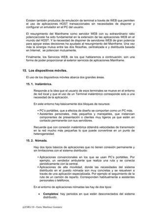 Existen también productos de emulación de terminal a través de WEB que permiten 
el uso de aplicaciones HOST transaccionales sin necesidades de disponer y 
configurar un emulador en el PC del usuario. 
El resurgimiento del Mainframe como servidor WEB con su extraordinario ratio 
potencia/coste ha sido fundamental en la extensión de las aplicaciones WEB en el 
mundo del HOST. Y la necesidad de disponer de servidores WEB de gran potencia 
para apoyar estas decisiones ha ayudado al resurgimiento del Mainframe. Una vez 
más la sinergia mutua entre las dos filosofías, centralizada e y distribuida basada 
en Internet, se potencian mutuamente. 
Finalmente, los Servicios WEB, de los que hablaremos a continuación, son una 
forma de poder proporcionar al exterior servicios de aplicaciones Mainframe. 
15. Los dispositivos móviles. 
El uso de los dispositivos móviles abarca dos grandes áreas. 
15. 1. Inalámbrica. 
Responde a la idea que el usuario de esos terminales se mueve en el entorno 
de red local y que el uso de un Terminal inalámbrico corresponde solo a una 
necesidad de la aplicación. 
En este entorno hay básicamente dos bloques de recursos: 
y PC’s portátiles, que a efectos de diseño se comportan como un PC más. 
y Asistentes personales, más pequeños y manejables, que instancian 
componentes de presentación o clientes muy ligeros ya que están en 
contacto permanente con sus servidores. 
Recuerde que con conexión inalámbrica obtendrá velocidades de transmisión 
en la red mucho más pequeñas lo que puede convertirse en un punto de 
heterogeneidad. 
15. 2. Nómada. 
Hay dos tipos básicos de aplicaciones que no tienen conexión permanente y 
sin limitaciones con el sistema distribuido: 
y Aplicaciones convencionales en los que se usan PC’s portátiles. Por 
ejemplo, un vendedor ambulante que realiza una ruta y se conecta 
periódicamente con la central. 
y Aplicaciones de alta movilidad, donde las necesidades del sistema 
distribuido en el puesto nómada son muy concretas y se resuelven a 
través de una aplicación especializada. Por ejemplo el seguimiento de la 
ruta de un camión de reparto. Corresponden habitualmente a asistentes 
personales o teléfonos. 
En el entorno de aplicaciones nómadas las hay de dos tipos: 
• Completos: hay periodos en que están desconectados del sistema 
distribuido. 
@EMG/10 - Enric Martínez Gomàriz 
 