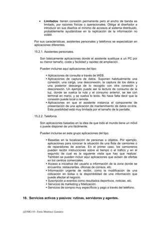 • Limitados: tienen conexión permanente pero el ancho de banda es 
limitado, por razones físicas o operacionales. Obliga al diseñador a 
introducir en sus diseños el mínimo de accesos al sistema distribuido, 
probablemente ayudándose en la replicación de la información no 
volátil. 
Por sus características, asistentes personales y teléfonos se especializan en 
aplicaciones diferentes. 
15.2.1. Asistentes personales. 
Son básicamente aplicaciones donde el asistente sustituye a un PC por 
su menor tamaño, coste y facilidad y rapidez de ampliación. 
Pueden incluirse aquí aplicaciones del tipo: 
y Aplicaciones de consulta a través de WEB. 
y Aplicaciones de captura de datos. Suponen habitualmente una 
conexión, una carga, una desconexión, la captura de los datos y 
una posterior descarga de lo recogido con otra conexión y 
desconexión. Un ejemplo puede ser la lectura de consumo de la 
luz, donde se vuelca la ruta y el consumo anterior, se lee con 
terminal en mano, y se vuelva lo leído. No hace falta decir que la 
conexión puede local o remota. 
y Aplicaciones en que el asistente instancia el componente de 
presentación de una aplicación de mantenimiento de datos on-line. 
Esta posibilidad está muy limitada por el tamaño de la pantalla. 
15.2.2. Telefonía. 
Son aplicaciones basadas en la idea de que todo el mundo tiene un móvil 
o puede disponer de uno fácilmente. 
Pueden incluirse en este grupo aplicaciones del tipo. 
y Basadas en la localización de personas o objetos. Por ejemplo, 
aplicaciones para conocer la situación de una flota de camiones o 
de reparadores de averías. En el primer caso, los camioneros 
pueden recibir instrucciones sobre el tiempo o el tráfico y en el 
segundo de cual es la siguiente visita que hay que realizar. 
También se pueden incluir aquí aplicaciones que avisen de ofertas 
en los centros comerciales. 
y Acceso a iniciativa del usuario a información de la zona donde se 
encuentra: restaurantes, oficinas de correos, etc. 
y Información urgente de recibir, como la modificación de una 
cotización en bolsa o la disponibilidad de una información que 
puede afectar al negocio. 
y Suscripción a eventos como resultados deportivos, noticias, etc. 
y Servicios de marketing y fidelización. 
y Servicios de compra muy específicos y pago a través del teléfono. 
16. Servicios activos y pasivos: rutinas, servidores y agentes. 
@EMG/10 - Enric Martínez Gomàriz 
 